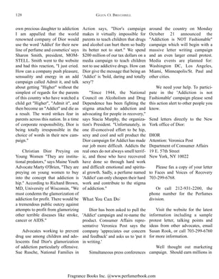 Fragrance Books Inc. @www.perfumerbook.com
around the country on Monday
October 21 announced the
"Addiction is NOT Fashionable"
campaign which will begin with a
massive letter writing campaign
and an even larger email protest.
Media events are planned for:
Washington DC, Los Angeles,
Miami, Minneapolis/St. Paul and
other cities.
We need your help. To partici-
pate in the 'Addiction is not
Fashionable' campaign please send
this action alert to other people you
know.
Send letters directly to the New
York office of Dior:
DIOR
Attention: Veronica Post
Department of Consumer Affairs
19 E. 57th Street
New York, NY 10022
Please fax a copy of your letter
to Faces and Voices of Recovery
703-299-6768.
Or call 212-931-2200, the
phone number for the Perfumes
division.
Visit the website for the latest
information including a sample
protest letter, talking points and
ideas from other advocates, email
Susan Rook, or call 703-299-6760
for more information.
Well thought out marketing
campaign. Should earn millions in
Action says, "Dior's campaign
makes it virtually impossible for
parents to teach children that drugs
and alcohol can hurt them so badly
its better not to start." We spend
$200 million of our tax dollars on a
media campaign to teach children
not to use addictive drugs. How can
Dior give the message that being an
'Addict' is 'bold, daring and totally
sexy'?
"Since 1944, the National
Council on Alcoholism and Drug
Dependence has been fighting the
stigma attached to addiction and
advocating for people in recovery,"
says Stacia Murphy, the organiza-
tion's President. "Unfortunately, in
one ill-conceived effort to be hip,
sexy and cool and sell product the
Dior campaign for Addict has made
our job more difficult. Addicts the
real ones do not always smell terrif-
ic, and those who have recovered
have done so through hard work
and difficult emotional and spiritu-
al growth. Sadly, a perfume named
'Addict' can only cheapen their hard
work and contribute to the stigma
of addiction."
What You Can Do:
Dior has been asked to pull the
'Addict' campaign and re-name the
product. Consumer Affairs repre-
sentative Veronica Post says the
company 'appreciates our concern
and feedback' and asks us to 'put it
in writing.'
Simultaneous press conferences
own precious daughter to addiction
I am appalled that the world
renowned company of Dior would
use the word 'Addict' for their new
line of perfume and cosmetics' says
Sharon Smith, president, MOM-
STELL. Smith went to the website
and had this reaction, "I just cried.
How can a company push pleasure,
sensuality and energy in an add
campaign called Admit it, and talk
about getting "Higher" without the
simplest of regards for the parents
of this country who have watched a
child get "Higher", "Admit it", and
then become an "Addict" and die as
a result. The word strikes fear in
parents across this nation. In a time
of corporate responsibility, Dior is
being totally irresponsible in the
choice of words in their new cam-
paign."
Christian Dior Preying on
Young Women "They are institu-
tional predators," says Maine Youth
Advocate Marty O'Brien, "They are
preying on young women to buy
into the concept that addiction is
hip." According to Richard Brown,
MD, University of Wisconsin, "We
must condemn the glamorization of
addiction for profit. There would be
a tremendous public outcry against
attempts to profit from glamorizing
other terrible diseases like stroke,
cancer or AIDS."
Advocates working to prevent
drug use among children and ado-
lescents find Dior's glamorization
of addiction particularly offensive.
Sue Rusche, National Families in
GLEN O. BRECHBILL128
 