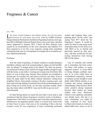 Fragrance & Cancer
JUNE, 1995
LIKE MANY OTHER LESBIANS AND WOMEN TODAY, MY LIFE HAS BEEN
DEVASTATED BY MAN-MADE POLLUTION. First by CFIDS (Chronic
Fatigue Immune Dysfunction Syndrome) beginning fourteen years ago,
then MCS (Multiple Chemical Sensitivities) a few years later, and then
cancer diagnosed in January 1993. I know all three illnesses were
caused by an accumulation of the toxic chemicals and radiation I've
been exposed to in my life, every exposure coming from something
considered at the time as a normal part of everyday life in twentieth cen-
tury industrial patriarchy.
Perfume
Now the smell of perfume, of clothes washed in scented detergent
and fabric softener, and of all scented products, makes me feel horribly
sick. An allergy? A strange quirk of my illness? No, there are poison-
ous chemicals in those scents, and I'm no longer healthy enough to cope
with the toxins, so my body is warning me to keep away from them. But
there's no way to keep away because these products are considered a
normal part of everyday life, and almost everyone uses them. Even at
home I'm made sicker by the fabric softener chemicals venting from
neighbors' dryers, from people coming to the door wearing scents, and
from mail arriving stinking of perfume from all the perfumed places it's
been. Going out is much worse, so I do only necessary errands. Some
day, like many others with MCS, I may not be able to go out at all.
Advertisement
It's hard having almost no social life just when I most need it, and
sometimes I take the chance of going to a women's event or a bookstore.
Imagine how I feel when even at places and events that organizers have
advertised as "no fragrances please" there is so much toxic scent in the
air that I have to leave. And even as I'm wondering if this is the last
women's event I'll ever experience, it hurts overhearing perfumed
women and Lesbians there com-
plaining about "all the rules!" and
saying "how PC!" about the "no
fragrances" request. It would be
easier for them to stop using scent-
ed products than it is for those of us
with MCS to be so limited and
physically harmed by their pres-
ence, and they would also be pro-
tecting themselves from having
MCS in the future.
Lots of Lesbians and women
are at immediate risk from scents.
For those with asthma, or scent-
triggered seizures, or severe MCS
or strong allergies, perfume expo-
sure at an event could stress an
overburdened respiratory, nervous
or immune system enough to cause
death within fifteen minutes or so.
Lesbians and women undergoing
chemotherapy often become chem-
ically sensitive during treatment
because their bodies are being
loaded with toxic chemicals.
Cancer is now epidemic, and unless
you already know who has it in
your community, you might be
sadly surprised at how many
Lesbians and women at events you
attend either have cancer or are in
DARK SIDE OF FRAGRANCES 13
 