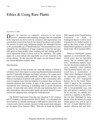 Fragrance Books Inc. @www.perfumerbook.com
Ethics & Using Rare Plants
NOVEMBER 22, 2004
DESPITE THE EXISTENCE OF COMMODITY SHORTAGES IN THE AROMA
INDUSTRY, production and marketing strategies that are sustainable
in the long-term are driven more by consumers and organizations con-
cerned about conservation than by raw material producers and resellers.
The poverty in which many indigenous peoples are submerged increas-
es the unsustainable use of natural materials. This phenomenon is exac-
erbated by the unwillingness of large companies to pay fair and equi-
table prices to these peoples when searching and later making profit of
active ingredients found in places such as the rainforest. The author
argues for a more ethical and responsible use of raw materials in the
aroma industry. He also describes the origin, use and status of impor-
tant animal and plant aromatic items.
Introduction
The essential oil and aromatic raw materials industry is failing to
self-police itself with respect to conserving threatened plant and animal
species. Commodity shortages and higher unit prices for certain items
signal ever-increasing supply problems. Green policies and any sem-
blance of ecological awareness with respect to these commodities often
seem to originate more from the attitudes of consumers than via the raw
materials producer and re-seller, in spite of the existent national and
international laws restricting or forbidding trade in certain threatened
species. It seems that some traders will only stop marketing these valu-
able commodities when prosecuted, legally prevented, shamed or pres-
surized into adopting more ecologically sound practices.
The World Conservation Union has now classified 11,167 creatures
and 5714 plants as facing extinction (IUCN 2002). It is calculated that
loss of species is currently running up to 1000 times its natural rate, thus
it seems surely time to examine measures to help conservation strategies
for the planet (New Scientist 2002). With this in mind, the October
2002 meeting of the United Nations
Convention on Trade in
Endangered Species voted in favor
of protection of a further number of
species, thus there is hope of tough
international legislation to preserve
biodiversity (New Scientist 2002).
There is a "non-human"-centred
argument in environmental ethics,
which states that an individual
species has an absolute right to
exist. Introducing human's inter-
ests into the picture complicates the
issue, especially where products
from threatened species have asso-
ciated uses as commodities, at
which point ideological principles
are sometimes overturned. For
example, the 1973 Endangered
Species Act in the United States,
which is based on the assumption
that each life form may prove valu-
able in non-predictable ways, and
that each species is entitled to exist
for its own sake, was initially wel-
comed by a majority of the public,
but was later challenged by many
people, when the habitat of a single
unique species was seen to "get in
the way" of major industrial devel-
opment, affecting jobs and liveli-
GLEN O. BRECHBILL130
 