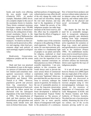 Fragrance Books Inc. @www.perfumerbook.com
and burn policies of migrating agri-
cultural practices may affect the pH
of the soil, change the viable seed
count and soil microflora, damage
the root matt structure, and may
lead to the degradation of forest
areas. Indeed the poverty of the
indigenous peoples can make huge
demands on the forest reserves, and
this effect may be comparable or
larger than the effects of logging or
other destructive forces.
Another cause of the extinction
of species is the gathering of threat-
ened organisms. One of the argu-
ments for non-interventionist poli-
cies relates to a fundamental right
of peoples to use plants and herbs
for religious, medicinal or ritual
use. In fact, endemic peoples can
easily view the imposition of eco-
logically reasoned restrictions on
these practices as a form of Western
scientific imperialism. I am sym-
pathetic to this viewpoint, and
would always seek to prevent the
more serious threat of commercial
exploitation rather than interfere
with a more "legitimate" ethnic use,
provided that this use does not con-
tinue to seriously endanger the
species in question, for instance, by
the use of sustainable practices to
ensure the long-term preservation
of natural resources. Sustainable
forest development is defined by
the International Tropical Timber
Organization as "the process of
managing permanent forest land to
achieve one or more specific
objects of management with regard
to the production of a continuous
flow of desired forest products and
services without undue reduction in
its inherent values and future pro-
ductivity, and without undue desir-
able effects on the physical and
social environment” (Mankin
1998).
But despite the fact that the
need for as sustainable manage-
ment is recognized, indigenous
peoples generally gain absolutely
nothing from large companies
searching for new pharmaceuticals,
active ingredients for cosmetics or
drugs (e.g., curare and quinine),
and agrochemicals in environments
such as the rainforest (Prance
1998). No establishment mecha-
nisms exist to reward local commu-
nities for the conservation of diver-
sity, and the growth of forest con-
servation schemes has historically
shown scant regard for the ways of
indigenous peoples.
It is not all doom and gloom
however. Panaia et al. (2000) report
that one single plant of the critical-
ly endangered Symonanthus ban-
croftii plant was discovered in
Ardath in Western Australia, and a
recovery program using in vitro
micropropagation techniques was
started via the resources of
Department of Conservation and
Land Management (CALM) and
the Botanic Gardens and Parks
Authority of Western Australia.
The plant has now a less precarious
outlook, illustrating the role of tis-
sue culture, one of the ex-situ
measures proving useful in con-
hoods, and maybe even affecting
the way people might vote
(Chadwick 1995). As another
example, Pakenham (2002) devot-
ed a complete chapter to the case of
the eucalyptus forests in Australia.
These forests contained enormous
Eucalyptus regnans trees 350-400
feet high, a wonder in themselves!
However, the cutting down of state-
owned eucalyptus forests in the
Yarra range north of Melbourne has
monetarily benefited Australian
taxpayers. It is hard to see that con-
servation can be perceived as effec-
tive and ongoing, when local gov-
ernments adopt such policies of
such seemingly negative ecological
value.
Biodiversity Conservation,
indigenous peoples and the aroma
industry.
Slash and burn was practiced
for hundreds of years in the tropics
in a process of cultivation and fal-
low rotation (and sometimes man-
agement succession) without a
great impact in the rainforest
(Brookfield and Padoch 1994;
Tomich et al. 1998). However,
population growth and pressure
from big corporations have
decreased the amount of land avail-
able, and the fallow period has
shortened with the subsequent
degradation of the land (Tomich et
al. 1998). The intensification of
slash and burn practices lead to
desertification, and agriculture and
housing needs intrude more and
more on former forest areas. Slash
DARK SIDE OF FRAGRANCES 131
 