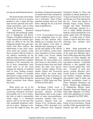 Fragrance Books Inc. @www.perfumerbook.com
drawbacks of imposed monoculture
on cleared forest land, and policies
which contribute to species succes-
sion is welcomed. Some of these
exploited aromatic items are listed
below, although the list is far from
being comprehensive.
Animal Products
1. Civet. Civet products were used
in less enlightened times in per-
fumery for their animalic notes,
finding use in orientals, heavy flo-
rals and chypres. Civet paste is
obtained from squeezing or scrap-
ing the anal glands of the African
civet cat Civetticus civetta (some-
times classified as Viverra civetta),
the Indian civet Viverra zibetha
(from India, Indonesia and
Malaysia), the Lesser Indian civet
(also known as the Chinese civet)
Viverricula indica (East and South
China) and other civet species.
Viverra civettina (India), Viverra
zibetha (India) and Viverricula
indica (India) are listed under
Appendix III of the Convention on
International Trade in Endangered
Species of Wild Fauna and Flora
(CITES) (CITES 2003).
De-Sheng (1986) wrote a
review article of the civet cat and
presented detailed GC-Mass
Spectrometery data on the compo-
sition of steam micro-distillation-
extraction volatiles from civet
secretions obtained from the
Chinese Civet Viverricula indica.
Yingkang (1991) described civet
paste collection from Hangzou
Zoological Garden in China and
estimated an annual production of
12 kg of civet paste per year from a
one-hectare civet farm operated by
the zoo. Farms also operate in
Ethiopia, Kenya, Congo, Guinea,
Senegal and India. Petitdidier
(1986) glowingly reported on a
visit to Addis Abbaba Research
Institute, which controlled the civet
quality output from 105 Ethiopian
farms. A similar kind of article
would be hard to find these days,
reflecting how attitudes have
changed.
2. Musk. Musk grains/pods are
obtained from the preputial glands
of the musk deer (Moschus spp.).
Geist (1999) argues that these timid
creatures are really tragulids, the
similarity to deer only occurring by
convergent evolution. A principle
difference is that tragulids have
fewer exocrine glands than "real"
deer. Example of musk deer
species include Moschus bere-
zovskii found in Southern China
and Northern Vietnam, Moschus
chrysoagaster found in India, and
Moschus moschiferus found in
China, Mongolia, Himalayas and
Korea. Moschus spp. populations
of Afghanistan, Bhutan, India,
Myanmar, Nepal and Pakistan are
listed under Appendix I of CITES,
while other populations are includ-
ed in Appendix II (CITES 2003).
Animal musks have had a long
history of use in perfumery. Zhong
and Hui (1996) reported that China
formerly had 90% of the world
serving rare and threatened species.
The trend towards exotic botan-
ical extracts as actives in cosmetic
products is also a major develop-
ment and has spawned some inter-
esting associations, such as those
between the French Conservatory
of Specialized Botanical
Collections and producing compa-
nies in Madagascar and Brazil.
Charges of bioethnic plundering in
exotic materials for cosmetics gen-
erally are offset by the fact that
indigenous peoples may gain mon-
etarily from these exploits. But
ethno-botany is now such a buzz-
word across the cosmetic world,
thus it is hard to find out if there is
any effective monitoring for the
majority of these raw materials, and
from personal experience, complete
ignorance of the conservation sta-
tus of these commodities items
would seem to be the norm
amongst the majority of technical
staff of many leading cosmetic
companies. Further, it is possible
that extensive usage of these exotic
ingredients may further damage the
fragile ecosystems from whence
they came.
What action can we in the
aroma world take to contribute to
conserving biological diversity?
One possible way is not to formu-
late with, or trade in commodities
which origin is a threatened
species, until we are far surer that
truly sustainable production meth-
ods are in place. Dialogue to dis-
cuss how this might be done, the
GLEN O. BRECHBILL132
 
