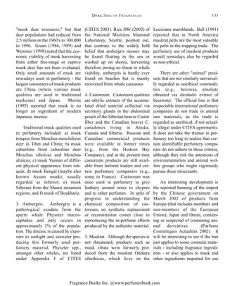 Fragrance Books Inc. @www.perfumerbook.com
(CITES 2003). Rice DW (2002) of
the National Maritime Mammal
Laboratory, Seattle, pointed out,
that contrary to the widely held
belief that ambergris masses may
be found floating in the sea or
washed up on shores, harvesting
therefore posing no threat to whale
viability, ambergris is hardly ever
found on beaches but is mainly
recovered from whale carcasses
4. Castoreum. Castoreum qualities
are ethylic extracts of the accumu-
lated dried material collected via
secretory glands in the abdominal
pouch of the Siberian beaver Castor
fiber and the Canadian beaver C.
canadensis living in Alaska,
Canada and Siberia. Russian and
Canadian commercial products
were available in former times
(e.g., from the Hudson Bay
Company), and at the present time
castoreum products are still avail-
able from Internet traders and cer-
tain perfumery companies (e.g.,
some in France). Castoreum was
once used in perfumery to give
leathery animal notes to chypres
and to other perfumes. In spite of
progress in understanding the
chemical composition of cas-
toreum, no synthetic replacement
or reconstitution comes close to
reproducing the in-perfume effects
produced by the authentic material.
5. Muskrat. Although the species is
not threatened, products such as
musk zibata were formerly pro-
duced from the muskrat Ondatra
zibethicus, which lives on the
Louisiana marshlands. Hall (1981)
reported that in North America
muskrat pelts are the most valuable
fur pelts in the trapping trade. The
perfumery use of muskrat products
would nowadays also be regarded
as non-ethical.
There are other "animal" prod-
ucts that are not similarly universal-
ly regarded as unethical commodi-
ties (e.g., beeswax absolute
obtained via alcoholic extract of
beeswax). The official line is that
respectable international perfumery
companies do not trade in animal
raw materials, as the trade is
regarded as unethical, if not actual-
ly illegal under CITES agreements.
It does not take the trainee in per-
fumery too long to realize that cer-
tain identifiable perfumery compa-
nies do not adhere to these criteria,
although they risk the attentions of
environmentalists and animal wel-
fare groups who might vigorously
pursue these miscreants.
An interesting development is
the reported banning of the import
by the Chinese government on
March 2002 of products from
Europe (that includes members and
non-members of the European
Union), Japan and Oman, contain-
ing or suspected of containing ani-
mal derivatives (Parfums
Cosmétiques Actualités 2002). It
will be interesting to see if the ban
just applies to some cosmetic mate-
rials - including fragrance ingredi-
ents - or also applies to musk and
other ingredients imported for use
"musk deer resources," but that
deer populations had reduced from
2.5 million on the 1960's to 100,000
in 1996. Green (1986, 1989) and
Wemmer (1998) noted that the eco-
nomic viability of musk harvesting
from either free-range or captive
musk deer has not been evaluated.
Only small amounts of musk are
nowadays used in perfumery - the
largest consumers of musk products
are China (where various musk
qualities are used in traditional
medicine) and Japan. Morita
(1992) reported that musk is no
longer an ingredient of modern
Japanese incense.
Traditional musk qualities used
in perfumery included: a) musk
tonquin from Moschus moschiferus
deer in Tibet and China; b) musk
cabardine from cabardine deer
Moschus sibiricus and Moschus
altaicus; c) musk Yunnan of differ-
ent physical appearance from ton-
quin; d) musk Bengal (maybe also
known Assam musk), usually
regarded as inferior; e) musk
Siberian from the Shansi mountain
regions; and f) musk of Boukharie.
3. Ambergris. Ambergris is a
pathological exudate from the
sperm whale Physeter macro-
cephalus and only occurs in
approximately 1% of the popula-
tion. The disease is caused by expo-
sure to sunlight and seawater pro-
ducing this formerly used per-
fumery material. Physeter spp.,
amongst other whales, are listed
under Appendix I of CITES
DARK SIDE OF FRAGRANCES 133
 