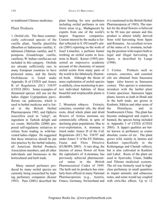 Fragrance Books Inc. @www.perfumerbook.com
plant hunting for new perfumes
including orchid perfumes in rain
forest areas (e.g., Madagascar) by
experts from one of the world’s
largest fragrance companies.
Current interest by the media is fur-
ther reflected in S. O'Connell's arti-
cle (2001) reporting on the work of
Josef Limacher, a perfume hunter
working on orchid scents in loca-
tions in Brazil. Kaiser (1993) pre-
sented an impressive academic
account of the chemistry of natural
orchid scents from many parts of
the world in his fabulously illustrat-
ed book. Although the threat of
mass exploitation of orchid species
is unlikely, close monitoring to pro-
tect individual habitats of these
beautiful and irreplaceable plants is
desirable.
2. Mountain tobacco. Extracts,
concretes, essential oils, the dried
roots, dried whole plant and dried
flowers of Arnica montana are
commercially offered, in spite of
declining plant populations. Due to
over-exploitation, A. montana is
listed under Annex D of the CoE
Regulations (EC) No. 338/97 and
under Annex V of the EU Habitats,
Fauna and Flora Directive
(EUROPA 2003). A rare drug, the
tincture of arnica flower oil from
the capitulum's of A.montana, has
previously achieved pharmaceuti-
cal status in the British
Pharmaceutical Codex of 1949.
The herb and its products has simi-
larly been official in many National
Pharmacopoeias (e.g., Austria,
France, Germany, Switzerland and
it is mentioned in the British Herbal
Pharmacopoeia of 1983). The mar-
ket for the dried flowers is believed
to be 50 tons per annum and this
product is almost totally derived
from wild harvesting from Spain
and Romania. An excellent review
of the status of A. montana, includ-
ing the position with respect both to
legal and illegal harvesting in
Spain, is described by Lange
(1998).
3. Costus. Products such as
extracts, concretes, and essential
oils are obtained from Saussurea
lappa (also known as Saussurea
costus). This species is sometimes
mistaken with the herbal plant
Costus speciosus. Saussurea lappa
plants, known as kuth in Hindi and
in the herb trade, are grown in
Kashmir, Sikkim and other areas of
the Himalayas, and in
Southwestern China. The plant has
become endangered and export is
banned, the species being included
in Appendix I of CITES (CITES
2003). S. lappa's qualities are bet-
ter known in perfumery as costus
absolute, costus oil etc. The plant
grows wild, mainly in Jammu and
Kashmir (specifically in the
Kishenganga and Chenab valleys),
but is also cultivated in Kashmir
and Lahul. Roots of the plant are
used in Ayurvedic, Unani, Siddha
and Tibetan medicinal systems.
The oil was formerly used in high-
class perfumery in small quantities
to impart animalic and sebaceous
notes, and some would say coupled
with orris-like effects. Up to 12
in traditional Chinese medicines.
Plant Products
1. Orchid oils. The three commer-
cially cultivated species of the
vanilla plant, Vanilla planifolia
(Bourbon or Indonesian vanilla), V.
tahitensis (Tahitian vanilla), and V.
pompona (Guadeloupe vanilla;
vanillons; W. Indian vanilla) are not
included in this category. Orchids
are already sufficiently rare in
many European countries to have
protected status, and the family
Orchidaceae is listed under
Appendix II of CITES and Annex
B of Regulation (EC) 338/97
(CITES 2003). Some examples of
threatened species still use are the
ladies slipper Cypripedium parvi-
florum var. pubescens, which is
used in herbal medicine and is list-
ed in the British Herbal
Pharmacopoeia 1983, and Ophyris
insectifera used in "salep", an
ingredient in Turkish delight and
ice cream. McGriffin (2000) pro-
posed self-regulatory initiatives to
refrain from trading in wild-har-
vested ladies slipper. He suggested
that these initiatives should be put
into practice by the herbal industry,
all American Herbal Products
Association members, and all other
individuals and businesses in the
horticultural and herb trade.
Many natural perfumes pro-
duced by many orchid species are
currently being researched by lead-
ing perfumery companies (Kaiser
1993). Pain (2001) described the
GLEN O. BRECHBILL134
 