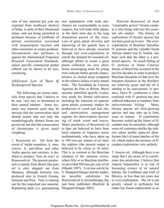 Fragrance Books Inc. @www.perfumerbook.com
tree replantation with trade pur-
chases) are commendable in some
respects, but will make little impact
in the short term due to the long
maturation period of the trees.
Loss of germ plasm diversity and
narrowing of the genetic base is
believed to have already occurred
through tree over-exploitation to
satisfy the demand for essential oil,
although efforts to create a germ
plasm collection are now afoot.
Some encouraging trials for young
trees indicate better growth charac-
teristics in cleared areas compared
to the relative failure of poly-tunnel
trials. The Faculdade de Ciensias
Agrarias do Para at Belem, Brazil
recently identified specific evalua-
tion needs for formal cultivation,
including the selection of superior
germ plasm, economic studies for
production of wood and leaf oils,
and optimization management
regimes for short-rotation harvest-
ing of trunk wood and leaves.
Major purchasers of Rosewood oil
to date are believed to have been
local outposts of fragrance sector
multinationals, who have taken up
to 100 tons per annum of oil since
the eighties (the present output is
believed to be closer to 30 tons).
This is in contrast to the Brazilian
situation of the nineteen sixties,
where fifty or so Brazilian distiller-
ies provided 500 tons per year of oil
(Ohashi 1997). A review article by
S. Sheppard-Hanger and the author,
on possible substitutes for
Rosewood oil in Aromatherapy, has
just been published (Burfield &
Sheppard-Hanger 2003).
Peruvian Rosewood oil from
"sustainably grown" Ocotea cauda-
ta is also being sold into the essen-
tial oils market. The history of
exploitation of Ocotea species has
not been good up to now. The over-
exploitation of Brazilian Sassafras
O. pretosia and the valuable South
African timber tree O. bullata has
been such that the latter is a pro-
tected species. So much felling of
O. pretosia in Santa Caterina
forests of Brazil has occurred in the
last few decades in order to produce
Brazilian Sassafras oil that now the
transport distances to the distillery
are relatively great, and the oil is
starting to be uneconomic to pro-
duce. Since O. cymbarum is often
confused with O. pretosia has also
suffered reduction in numbers from
indiscriminate felling. Many
Ocotea species are slow-growing
species and may take up to forty
years to mature. If exploitation
becomes scaled up the future of O.
caudata may be uncertain, although
some oil customers dislike the infe-
rior odour profile (pine-oil disin-
fectant like) of some batches of the
oil, which makes the increase of O.
caudata exploitation very unlikely.
2. Amyris oil. Although there is no
study that I am aware of to corrob-
orate this prediction, I believe that
Amyris balsamifera is at risk of
becoming extinct in its natural
habitat, the Caribbean and Gulf of
Mexico, in less than ten years due
to over-exploitation. The oil is not
greatly valued in perfumery but
rather has found employment as an
tons of raw material per year are
exported from northwest districts
of India, in spite of their threatened
status, and not being permitted in
perfumes because of problems of
dermal sensitization associated
with sesquiterpene lactones and
other sensitizers in costus products.
Incorporation into perfumes is
against the International Fragrance
Research Association Standards,
unless specific commercial grades
offered can be shown to be non-
sensitizing.
Additonal List of Rare &
Endangered Species
The following are aroma mate-
rials from species that I believe to
be rare, very rare or threatened in
their natural habitats. Some aro-
matic raw material users may be
anxious that the conservation ideal
should ensure that not only the
morphologically distinct forms are
preserved, but also the conservation
of chemotypes is given equal
weighting.
1. Rosewood oil. Oil from the
wood of Aniba rosaedora, A. ama-
zonica, A. parviflora and other
Aniba species and varieties, is dis-
tilled to produce "bois de rose" or
Rosewood oil. The present produc-
tion is mainly from Brazil (the pure
oil is only shipped out from
Manaus), although formerly was
produced also in French Guiana,
Surinam and Peru. Time is running
out for this important raw material.
Replanting deals (i.e. guaranteeing
DARK SIDE OF FRAGRANCES 135
 