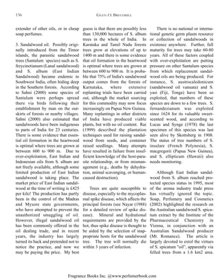 Fragrance Books Inc. @www.perfumerbook.com
guess is that there are possibly less
than 130,000 hectares of S. album
trees in the whole of India. In
Karataka and Tamil Nadu forests
trees grow at elevations of up to
1400 m and there is some evidence
that oil formation in the heartwood
is optimal where trees are grown at
between 600 to 900 m. It is proba-
ble that 75% of India's sandalwood
output comes from the forests of
Karnataka, where extensive
replanting trials have been carried
out, although the market sourcing
for this commodity may now focus
increasingly on Papua New Guinea.
Many replantings in other districts
of India have produced viable
plants, but with no oil content. Rai
(1999) described the plantation
techniques used for raising sandal-
wood from seeds, and container
raised seedlings. Many attempts
have resulted in failure from insuf-
ficient knowledge of the host-para-
site relationship, or from misman-
agement (e.g., deaths by dehydra-
tion, animal scavenging, or human-
caused destruction).
Trees are quite susceptible to
disease, especially to the mycoplas-
mal spike disease, which affects the
principal forests (see Nayar (1988)
for a detailed review of spike dis-
ease). Mineral and hydrational
requirements are provided by the
hot, thus spike disease is thought to
be aided by the selection of inap-
propriate hosts for the sandalwood
tree. The tree will normally die
within 3 years of infection.
There is no national or interna-
tional genetic germ plasm resource
or collection of sandalwoods in
existence anywhere. Further, full
maturity for trees may take 60-80
years. All of these factors coupled
with over-exploitation are putting
pressure on other Santalum species
from which replacement sandal-
wood oils are being produced. For
instance, S. austrocaledonicum
(sandalwood oil vanuata) and S.
yasi (Fiji, Tonga) have been so
exploited, that numbers of these
species are down to a few trees. S.
fernandezianum was exploited
since 1624 for its valuable sweet-
scented wood, and according to
Lucas and Synge (1978) the last
specimen of this species was last
seen alive by Skottsberg in 1908.
The status of tree numbers of S.
insulare (French Polynesia), S.
macgregorii (Papua New Guinea),
and S. ellipticum (Hawaii) also
needs monitoring.
Although East Indian sandal-
wood from S. album reached pro-
tected species status in 1995, most
of the aroma industry trade press
has virtually ignored the topic.
Soap, Perfumery and Cosmetics
(2002) highlighted the research on
the Australian sandalwood S. spica-
tum extract by the Institute of the
Pharmaceutical Chemistry in
Vienna, in conjunction with an
Australian Sandalwood producer
(Mt. Romance). The article is
largely devoted to extol the virtues
of S. spicatum "oil”, apparently via
felled trees from a 1.6 km2 area.
extender of other oils, or in cheap
soap perfumes.
3. Sandalwood oil. Possibly origi-
nally introduced from the Timor
islands, the parasitic sandalwood
trees (Santalum species) such as S.
freycinetianum (Lanal sandalwood)
and S. album (East Indian
Sandalwood) became endemic to
Southwest India, often hiding deep
in the Southern forests. According
to Sahni (2000) some species of
Santalum were perhaps spread
there via birds following their
establishment by man on the out-
skirts of forests or nearby villages.
Sahni (2000) also estimated that
sandalwoods have been indigenous
to parts of India for 23 centuries.
There is some evidence that essen-
tial oil formation in the heartwood
is optimal where trees are grown at
between 600 to 900 m. Due to
over-exploitation, East Indian and
Indonesian oils from S. album are
not freely available, although some
limited production of East Indian
sandalwood is taking place. The
market price of East Indian sandal-
wood at the time of writing is £425
per kilo! The production has partly
been in the control of the Madras
and Mysore state governments,
who have attempted to prevent the
unauthorized smuggling of oil.
However, illegal sandalwood oil
has been commonly offered in the
oil dealing trade, and in recent
years, the industry has largely
turned its back and pretended not to
notice the practice, and now we
may be paying the price. My best
GLEN O. BRECHBILL136
 