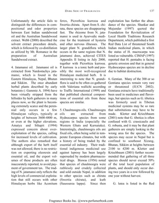 Fragrance Books Inc. @www.perfumerbook.com
ferox, Picrorhiza kurrooa and
Swertia chirata. Apart from S. chi-
rata, these species are disappearing
fast. The rhizome from N. jata-
mansi is used in Ayurvedic medi-
cine for the treatment of hysteria
and other nervous illnesses. The
larger plant N. grandiflora which
occurs in the same regions that N.
jatamansi does, achieved CITES
Appendix II listing in July 2000,
together with Picrorhiza kurrooa.
P. kurrooa is a tonic herb and pos-
sibly the most well-recognized
Himalayan medicinal herb. It is
interesting to note that N. grandi-
flora is said to be often co-gathered
with Valeriana wallichi according
to Traffic International (1999) and
that published chemical composi-
tions of essential oils from these
species are similar.
5. Chaulmoogra oils. Chaulmoogra
oils are extracted from
Hydnocarpus species from some
regions in India (especially the
Western Ghats and Karnataka).
Interestingly, chaulmoogra oils are
fixed oils, often being solid in tem-
perate European climates, but with
a history of being traded by the
essential oil industry. Their tradi-
tional indigenous medicinal use
against leprosy has been largely
superseded by modern pharmaceu-
tical drugs. Biswas (1956) noted
that species of chaulmoogra were
ruthlessly and crudely collected
and sold outside Nepal, in addition
to other species such as chirata
(Swertia chirata), and kuth
(Saussurea lappa). Since then
exploitation has further the abun-
dance of the species. Shankar and
Majundar (1997) quoted the
Foundation for Revitalization of
Local Health Traditions Research
Department, which published a first
Red Data List of threatened South
Indian medicinal plants, in which
the status of H. macrocarpa was
listed as vulnerable. CIMAP (1997)
reported that H. pentadra is facing
genetic errosion and that in general
Hydnocarpus species are in decline
due to habitat destruction.
6. Gentian. Many of the 300 or so
Gentiana species remain very rare
or threatened (IUCN 2002).
Gentiana extracts have traditionally
been used in medicines and flavor-
ings, but species such as G. tibetica
was formerly used in Tibetan
medicinal systems may be so rare
that substitutions may have to be
made. Kletter and Kriechbaum
(2001) note that G. tibetica is often
confused with G. crassicaulis and
G. robusta, and it may be that plant
gatherers are simply looking in the
wrong area for the species. The
species may occur in Nepal but is
confined to southeast Xizang,
Bhutan, Sikkim at heights between
2100 to 4200 m. Kletter and
Kriechbaum (2001) further recom-
mended that gathering of all three
species should never exceed 50%
of the total local population of
plants, and should only occur dur-
ing two years in a row followed by
one year without harvest.
G. lutea is listed in the Red
Unfortunately the article fails to
distinguish the differences in com-
positional and odor properties
between East Indian sandalwood
oil and the Australian Sandalwood
extract. Webb (2000) described the
solvent extract procedure details,
which is followed by co-distillation
as utilized by Mt. Romance in the
preparation of Australian
Sandalwood extract.
4. Jatamansi oil. Jatamansi oil is
extracted from Nardostachys jata-
mansi, which is found in the
Eastern Himalayas, Nepal, Bhutan
and Sikkim. The once abundant
herbal plants described by early
botanists (: Gammie A. 1894) have
been virtually stripped from the
hillsides by herb gatherers in many
places now, so the plant is becom-
ing extremely scarce and the peren-
nial only occurs in a few
Himalayan valleys, typically at
heights of between 3600-4800 m,
or even at the higher elevations.
Amatya and Sthapit (1994)
expressed concern about over-
exploitation of the species, calling
for increased levels of cultivation.
The authors also remarked that
although export of the herb itself
was not allowed, there is no restric-
tion on exporting oleoresin and
essential oil, and the export vol-
umes of these products are often
inaccurately reported, to avoid pay-
ment of government tax. The trad-
ing of N. jatamansi only reflects the
high levels of commercial exploita-
tion that still occurs with other
Himalayan herbs like Aconitum
DARK SIDE OF FRAGRANCES 137
 