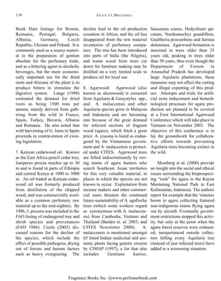 Fragrance Books Inc. @www.perfumerbook.com
decline lead to the oil production
cessation in Africa, and the oil has
disappeared from the raw material
inventories of perfumery compa-
nies. The tree has been introduced
into parts of India (the Nilgiris),
and waste wood from trees cut
down for furniture making may be
distilled on a very limited scale to
produce oil for local use.
8. Agarwood. Agarwood (also
known as aloeswood) is extracted
from Aquilaria & Gonystylus spp.,
and A. malaccensis and other
Aquilaria species grow in Malaysia
and Indonesia and are becoming
rare because of the great demand
for infected sections of fragrant
wood (agaru), which fetch a great
price. A. crassna is listed as endan-
gered by the Vietnamese govern-
ment and A. malaccensis is protect-
ed under CITES. Agarwood trees
are felled indiscriminately by rov-
ing teams of agaru hunters who
search Southeast Asian territories
for this very valuable material, in
places in which the species are not
known to occur. Exploitation from
incense makers and other commer-
cial users threaten the continued
future sustainability of A. agallocha
trees (which some workers regard
as synonymous with A. malaccen-
sis) from Cambodia, Vietnam and
Thailand (Barden et. al. 2003; and
CITES Newsletter 2000). A.
malaccensis is mentioned amongst
65 listed Indian medicinal and aro-
matic plants facing genetic erosion
by CIMAP (1997), a list that also
includes Gentiana kurroo,
Sausaurea costus, Hedychium spi-
catum, Nardostaschys grandiflora,
Gaultheria procumbens and Jurinea
dolomiaea. Agarwood formation is
maximal in trees older than 25
years old, peaking in trees older
than 50 years, thus even though the
Department of Forests in
Arunachal Pradesh has developed
large Aquilaria plantations, these
measures may not affect the cutting
and illegal exporting of this prod-
uct. Attempts and trials for artifi-
cial resin inducement and biotech-
nological processes for agaru pro-
duction are planned to be covered
at a First International Agarwood
Conference which will take place in
Vietnam on November 2003. The
objective of this conference is to
lay the groundwork for collabora-
tive efforts towards preventing
Aquilaria trees becoming extinct in
the wild.
Momberg et al. (2000) provide
an insight into the social and ethical
issues surrounding the bioprospect-
ing “rush” for agaru in the Kayan
Mentarang National Park in East
Kalimantan, Indonesia. The authors
report for example that the ‘nineties
boom in agaru collecting featured
non-indigenous teams flying agaru
out by aircraft. Eventually govern-
ment restrictions stopped this activ-
ity, but only at the point when the
agaru forest reserves were exhaust-
ed; inexperienced outside collec-
tors felling every Aquilaria tree
(instead of just infected trees) have
added to a worsening situation.
Book Data listings for Bosnia,
Romania, Portugal, Bulgaria,
Albania, Germany, Czech
Republic, Ukraine and Poland. It is
commonly used as a source materi-
al in the preparation of gentian
absolute for the perfumery trade,
and as a bittering agent in alcoholic
beverages, but the more economi-
cally important use for the dried
roots and rhizome of the plant is to
produce bitters to stimulate the
digestive system. Lange (1998)
estimated the demand for dried
roots as being 1500 tons per
annum, mainly derived from gath-
ering from the wild in France,
Spain, Turkey, Bavaria, Albania
and Romania. He also noted that
wild harvesting of G. lutea in Spain
proceeds in contravention of exist-
ing legislation.
7. Kenyan cedarwood oil. Known
as the East Africa pencil cedar tree,
Juniperus procea reaches up to 30
m and is found in parts of Ethiopia
and central Kenya at 1000 to 3000
m. An oil traded as Kenyan cedar-
wood oil was formerly produced
from distillation of the chipped
wood, and was commercially avail-
able as a common perfumery raw
material up to the mid-eighties. By
1986, J. procera was included in the
FAO listing of endangered tree and
shrub species and provenances
(FAO 1986). Ciesla (2002) dis-
cussed reasons for the decline of
the species, which include the
effect of possible pathogens, drying
out of forests and human factors
such as heavy overgrazing. The
GLEN O. BRECHBILL138
 
