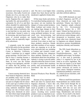 safe. The risk is even higher when
armpits have been shaved and the
deodorant is applied to broken skin.
Of the many books and articles
I've read about healing and prevent-
ing cancer. not one mentions the
dangers of using scented products.
Many Lesbians and women who
are making huge changes in their
lives to heal from cancer are still
using perfumed products for per-
sonal care, housecleaning, and
laundry because they don't have
information about the risks
involved. Even when we don't use
those products ourselves, friends
and other members of our commu-
nities are exposing us to all the
toxic chemicals they use, including
at Lesbian and women's events,
without realizing how dangerous
those perfume chemicals are. For
information about how the perfume
industry is trying to prevent public
education about the toxins in scents
in order to protect their enormous
profits, read environmental health
newsletters like the two listed
below.
Scented Products Pose Health
Risk
Because of my experience with
MCS and what I've learned about
fragrance chemicals, I know that
avoiding perfumed products as
much as possible is an important
part of my effort to recover from
cancer. Avoiding toxic scented
products is just as important in can-
cer prevention as avoiding foods
containing pesticides, hormones,
and other artificial additives.
Over 4,000 chemicals are used
in today's fragrances, and 95% of
those chemicals are made from
petroleum. Toluene was found in
every fragrance sample collected
by the U.S. Environmental
Protection Agency for a 1991
report. Toluene has been proven to
cause cancer, asthma, birth defects,
and nervous system damage, and is
designated as hazardous waste.
Some other toxic chemicals found
in fragrances are ethanol, benzene
derivatives, acetone, formaldehyde,
methylene chloride, and limonene.
The EPA found chloroform as
well in fabric softeners.(1)
Paradichlorobenzene, used in
mothballs and in many "air freshen-
ers," is also used in pesticides,
where it is required by law to be
listed as an active ingredient. The
law does not require it to be listed
on deodorizer labels.(2) Many fra-
grance chemicals are known to
cause cancer, biological mutation,
reproduction problems, acute toxic-
ity, central nervous disorders, asth-
ma, and MCS.(3)
What we smell from petroleum-
based perfumes are volatile chemi-
cals, which travel through the air
and stick to our hair, skin, and
clothes; drift into our eyes and
breathing passages; move into our
lungs, bloodstreams and nervous
systems. If you smell it, the chemi-
cal molecules are entering your
remission and trying to prevent a
recurrence. Also sadly, if you're not
already one of us, you may yet be.
Organizers who try to make their
events fragrance-free are support-
ing health, life, and accessibility to
community for all of us and their
efforts shouldn't be undermined by
resistance and complaints. Unlike
most other kinds of pollution, this
is one kind that we can easily stop
as individuals. Instead it seems to
be increasing, and most buyers and
users of scented products are
females, who are especially target-
ed by advertisers.
I originally wrote the second
half of this article for the newsletter
of the Women's Cancer Resource
Center in Berkeley, California,
where I sometimes go to support
group meetings. Several times I've
had to leave a meeting because a
new member came wearing per-
fume. In every case the woman
wearing it was apologetic, and did-
n't realize that the perfume was
dangerous to herself as well as to
me.
Cancer-causing chemicals have
been found in fragrances, and there
are probably many ways we don't
know about yet that scented prod-
ucts put us at higher risk for cancer.
A few years ago a Lesbian wrote in
Lesbian Connection suggesting that
using underarm deodorant might
increase our risk of breast cancer.
Putting toxic chemicals on sensi-
tive skin where major lymph glands
exist close to breast tissue can't be
GLEN O. BRECHBILL14
 