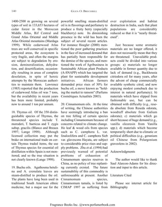 Fragrance Books Inc. @www.perfumerbook.com
powerful smelling steam-distilled
oil is in flavorings and perfumery to
produce a fruity berry (especially
blackberry) note. Its diminishing
presence in the wild has been the
subject of several recent articles.
For instance Hoegler (2000) men-
tioned the poor gathering practices
in the face of increased demand that
has partially been responsible for
the demise of the species, and men-
tioned the work of Agribusiness in
Sustainable African plant Products
(A-SNAPP) which has targeted the
plant for sustainable development
initiatives. African farmers
demanded price rises of 30% for
buchu oil, a move known as "hold-
ing the market to ransom" (Parfums
Cosmétiques Actualités 2003).
20. Cinnamomum oils. At the time
of writing, the Chinese authorities
have seemingly introducing a ban
on tree felling of certain species
including Cinnamomum because of
concerns related to climate change.
Ho leaf & wood oils from species
such as C. camphora L. var.
linaloolifera and C. camphora Sieb
var. glavescens Hayata, are subject
to considerable price rises and sup-
ply problems. Zhu et al. (1994) had
previously warned of potential
problems of exhaustion of
Cinnamomum species reserves in
China, as no policy of tree replanti-
ng currently existed. The future
sustainability of this commodity is
unforeseeable at present. Another
Cinnamomum species,
Cinnamomum tamala, is listed by
CIMAP 1997 as suffering from
over exploitation and habitat
destruction in India, such that plant
populations are considerably
reduced so that it is “nearly threat-
ened”.
Just because some aromatic
materials are no longer offered, it
does not necessarily mean that they
are threatened. Unavailable prod-
ucts could be divided into various
groups: a) materials no longer
available in former quantity due to
lack of demand (e.g., Backhousia
citriodora oil for many years, after
the advent of cheap commercially
available synthetic citral, and now
enjoying modest comeback due to
interest in natural perfumery); b)
materials which have slipped from
fashionable use, but can be
obtained with difficulty (e.g., rese-
da absolute from Reseda odorata,
woodruff absolute from Galium
odorata); c) materials which go
short because of huge demand (e.g.,
vanilla oleoresin from Vanilla
spp.); d) materials which become
temporarily short due to climatic or
political difficulties (e.g., geranium
oil Chinese from Pelargonium
graveolens in 2002).
Acknowledgments
The author would like to thank
Saul Alarcon-Adams for his direc-
tion and input to this article.
Literature Cited
Please see internet article for
Bibliography
1400-2500 m growing on several
types of soil in 133,653 hectares of
cedar forest in the Moroccan
Middle Atlas, Rif Central and
Grand Atlas Oriental and Middle
Atlas Oriental mountains (Mardaga
1999). While cedarwood Atlas
trees are well conserved in specific
protected areas, the ecosystem is
very fragile, and often the margins
are subject to degradation by ero-
sion, demineralization, dehydra-
tion, and desertification, occasion-
ally resulting in areas of complete
desolation, in spite of heroic
attempts by the Moroccan authori-
ties to maintain them. Lawrence
(1985) reported that the production
of cedarwood Atlas oil was 7 tons,
but the availability in recent years
has been more limited, probably
now to around 1 ton per annum.
18. Thymus oil. Of the 350 distin-
guishable species of Thymus, the
threatened species include T.
moroderi, T. baeticus and T. zygis
subsp. gracilis (Blanco and Breaux
1997; Lange 1998). Although
licensed collection may put the
brake on international trade on cer-
tain Thymus traded items, the use
of Thymus species for essential oil
distillation within Spain is not mon-
itored, and so the true situation is
not clearly known (Lange 1998).
19. Buchu oils. Agathosma betuli-
na and A. crenulata leaves are
steam-distilled to produce the oil.
The plants have long been used in
traditional South American ethnic
medicine, but a major use for the
GLEN O. BRECHBILL140
 