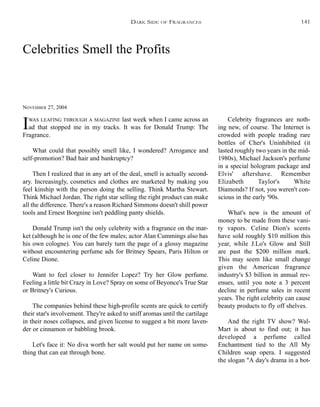 Celebrities Smell the Profits
NOVEMBER 27, 2004
IWAS LEAFING THROUGH A MAGAZINE last week when I came across an
ad that stopped me in my tracks. It was for Donald Trump: The
Fragrance.
What could that possibly smell like, I wondered? Arrogance and
self-promotion? Bad hair and bankruptcy?
Then I realized that in any art of the deal, smell is actually second-
ary. Increasingly, cosmetics and clothes are marketed by making you
feel kinship with the person doing the selling. Think Martha Stewart.
Think Michael Jordan. The right star selling the right product can make
all the difference. There's a reason Richard Simmons doesn't shill power
tools and Ernest Borgnine isn't peddling panty shields.
Donald Trump isn't the only celebrity with a fragrance on the mar-
ket (although he is one of the few males; actor Alan Cummings also has
his own cologne). You can barely turn the page of a glossy magazine
without encountering perfume ads for Britney Spears, Paris Hilton or
Celine Dione.
Want to feel closer to Jennifer Lopez? Try her Glow perfume.
Feeling a little bit Crazy in Love? Spray on some of Beyonce's True Star
or Britney's Curious.
The companies behind these high-profile scents are quick to certify
their star's involvement. They're asked to sniff aromas until the cartilage
in their noses collapses, and given license to suggest a bit more laven-
der or cinnamon or babbling brook.
Let's face it: No diva worth her salt would put her name on some-
thing that can eat through bone.
Celebrity fragrances are noth-
ing new, of course. The Internet is
crowded with people trading rare
bottles of Cher's Uninhibited (it
lasted roughly two years in the mid-
1980s), Michael Jackson's perfume
in a special hologram package and
Elvis' aftershave. Remember
Elizabeth Taylor's White
Diamonds? If not, you weren't con-
scious in the early '90s.
What's new is the amount of
money to be made from these vani-
ty vapors. Celine Dion's scents
have sold roughly $10 million this
year, while J.Lo's Glow and Still
are past the $200 million mark.
This may seem like small change
given the American fragrance
industry's $3 billion in annual rev-
enues, until you note a 3 percent
decline in perfume sales in recent
years. The right celebrity can cause
beauty products to fly off shelves.
And the right TV show? Wal-
Mart is about to find out; it has
developed a perfume called
Enchantment tied to the All My
Children soap opera. I suggested
the slogan "A day's drama in a bot-
DARK SIDE OF FRAGRANCES 141
 