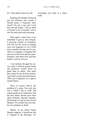 everything you want in a body
wash.
tle." They didn't return my call.
Studying the Donald Trump ad
got me thinking that maybe I
should name a fragrance after
myself. I'm not a star and I can't
buy and sell people. I like to think
of myself as an "everyman" with a
wee bit more girth and seasoning.
Then again, I don't have to be
somebody to get my own cologne.
A growing number of companies
will sell you the secret to making
your own fragrance or, for a little
extra, actually develop one for you.
There's a company in England that
asks you to fill out an Internet ques-
tionnaire, send them $70, and then
builds a scent to suit you.
I was halfway through the sur-
vey when I realized peanut butter
and patchouli sounds better on
paper than in reality. And when
they asked for my favorite aromas,
I got stuck on macaroni and cheese.
That's not a fragrance; it's a sign of
mental illness.
Then, of course, there's the
problem of a name. You can't just
call it "Stuff I like to sniff" and
expect people to be enamored. And
the best names already have been
taken (Eternity, Beyond Paradise,
Hai Karate) or ring too true (Sweat
Masker). No wonder they test mar-
ket new products to death.
Maybe, as my friend Ander
Murane suggests, I should just call
it "Napalm in the Morning." It's
GLEN O. BRECHBILL142
 
