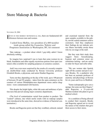 Fragrance Books Inc. @www.perfumerbook.com
Store Makeup & Bacteria
NOVEMBER 28, 2004
EVEN IN THIS MERRILY METROSEXUAL ERA, there are fundamental dif-
ferences between men and women.
I asked Irene Malbin, vice president of a 600-member
trade group called the Cosmetics, Toiletry and
Fragrance Association in Washington, DC, for comment
Take makeup - a product about which I guy-ishly admit I know
absolutely nothing.
So imagine how surprised I was to learn that some women try on
blush, foundation and other equally mysterious potions from open con-
tainers often available for sampling purposes at cosmetics counters.
And I was even more surprised by the results of a recently complet-
ed, double-blind study conducted by Rowan University professor
Elizabeth Brooks, a physician, and senior Heather Ragozine.
Turns out that, depending on the day of the week, up to 100 percent
of between 30 and 50 samples - taken from the open containers on the
counters of various Philadelphia-area department stores and/or drug-
stores - were contaminated with bacteria.
This despite the bright lights, white lab coats and ambience of pris-
tine-ness that prevail among major cosmetics departments.
(The level of contamination varied from product to product. The
"control" cultures, into which sterile swabs with no makeup samples
were introduced at the same time, showed no evidence of bacterial con-
tamination.)
Brooks and Ragozine point out that they swabbed, cultured, stained
and examined material from the
open samples available to the pub-
lic, not the sealed containers sold to
customers. And they emphasize
their findings do not indicate seri-
ous illness inevitably awaits those
who try on rouge at the mall.
But they note their study does
suggest basic housekeeping,
hygiene and common sense are
sometimes lacking - and are surely
in order for buyer and seller alike.
"We saw women take lipstick
right off the counter and put it on,"
says Brooks, 36, a podiatrist who
has been an assistant professor of
anatomy and physiology at Rowan
for six years and lives in Medford.
"Some (salespeople) give you a
sponge, but some use their fingers,"
adds Ragozine, a 21-year-old
Marlton resident who plans to go to
medical school.
As a condition of being allowed
to conduct their research, Brooks
and Ragozine agreed not to reveal
the names of the retailers that gave
them access to their stores.
DARK SIDE OF FRAGRANCES 143
 