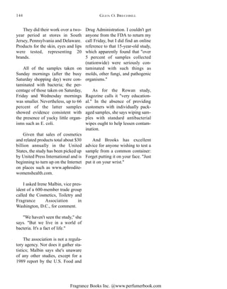 Fragrance Books Inc. @www.perfumerbook.com
Drug Administration. I couldn't get
anyone from the FDA to return my
call Friday, but I did find an online
reference to that 15-year-old study,
which apparently found that "over
5 percent of samples collected
(nationwide) were seriously con-
taminated with such things as
molds, other fungi, and pathogenic
organisms."
As for the Rowan study,
Ragozine calls it "very education-
al." In the absence of providing
customers with individually pack-
aged samples, she says wiping sam-
ples with standard antibacterial
wipes ought to help lessen contam-
ination.
And Brooks has excellent
advice for anyone wishing to test a
sample from a common container:
Forget putting it on your face. "Just
put it on your wrist."
They did their work over a two-
year period at stores in South
Jersey, Pennsylvania and Delaware.
Products for the skin, eyes and lips
were tested, representing 20
brands.
All of the samples taken on
Sunday mornings (after the busy
Saturday shopping day) were con-
taminated with bacteria; the per-
centage of those taken on Saturday,
Friday and Wednesday mornings
was smaller. Nevertheless, up to 66
percent of the latter samples
showed evidence consistent with
the presence of yucky little organ-
isms such as E. coli.
Given that sales of cosmetics
and related products total about $30
billion annually in the United
States, the study has been picked up
by United Press International and is
beginning to turn up on the Internet
on places such as www.aphrodite-
womenshealth.com.
I asked Irene Malbin, vice pres-
ident of a 600-member trade group
called the Cosmetics, Toiletry and
Fragrance Association in
Washington, D.C., for comment.
"We haven't seen the study," she
says. "But we live in a world of
bacteria. It's a fact of life."
The association is not a regula-
tory agency. Nor does it gather sta-
tistics; Malbin says she's unaware
of any other studies, except for a
1989 report by the U.S. Food and
GLEN O. BRECHBILL144
 