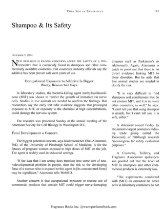 Fragrance Books Inc. @www.perfumerbook.com
Shampoo & Its Safety
DECEMBER 5, 2004
NEW RESEARCH IS RAISING CONCERNS ABOUT THE SAFETY OF A PRE-
SERVATIVE that is commonly found in shampoos and other com-
mercially available cosmetics. But cosmetics industry officials say the
additive has been proven safe over years of use.
Occupational Exposure to Additive Is Bigger
Worry, Researcher Says
In laboratory studies, the bacteria-killing agent methylisothiazoli-
none (MIT) was shown to restrict the growth of immature rat nerve
cells. Studies in live animals are needed to confirm the findings. But
researchers say the early test tube evidence suggests that prolonged
exposure to MIT, or exposure to the chemical at high concentrations,
could damage the nervous system.
The research was presented Sunday at the annual meeting of the
American Society for Cell Biology in Washington D.C.
Fetal Development a Concern
The biggest potential concern, says lead researcher Elias Aizenman,
PhD, of the University of Pittsburgh School of Medicine, is for the
fetuses of pregnant women exposed to high doses of MIT on the job.
The agent is widely used in industrial settings.
"If the data that I am seeing does translate into some sort of neu-
rodevelopmental problem in people, then the risk to the developing
fetus of a woman who is exposed to this agent in [its concentrated form]
may be significant," Aizenman tells WebMD.
Another concern is that occupational exposure or routine use of
commercial products that contain MIT could trigger nerve-damaging
diseases such as Parkinson's or
Alzheimer's. Again, Aizenman is
quick to point out that there is no
direct evidence linking MIT to
these disorders. But he adds that
live animal studies are needed to
clarify the risk.
"It is very difficult to find
shampoos and conditioners that do
not contain MIT, and it is in many
other cosmetics, as well," he says.
"I can't tell you that using shampoo
is unsafe, but I can't tell you it is
safe, either."
A statement issued Friday by
the nation's largest cosmetics indus-
try trade group called the
University of Pittsburgh research
"meaningless for safety evaluation
purposes."
A Cosmetic, Toiletry, and
Fragrance Association spokesper-
son pointed out that the level of
MIT in shampoos and other com-
mercial products is extremely low.
"The experiments conducted
with (MIT) on extracted rat nerve
cells in laboratory containers do not
DARK SIDE OF FRAGRANCES 145
 