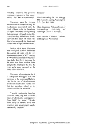 Fragrance Books Inc. @www.perfumerbook.com
Sources:
American Society for Cell Biology
44th Annual Meeting, Washington,
D.C., Dec. 4-8, 2004.
Elias Aizenman, PhD, professor of
neurobiology, University of
Pittsburgh School of Medicine.
News release, Cosmetic, Toiletry,
and Fragrance Association
remotely resemble the possible
consumer exposure to this preser-
vative," the CTFA statement says.
Aizenman says he became
aware of MIT while researching the
mechanisms associated with the
death of brain cells. He found that
the agent activated a novel pathway
that promoted cell death in the lab-
oratory setting, and showed in ear-
lier work that adult rat brain cells
died when exposed for short peri-
ods to MIT at high concentrations.
In their latest work, Aizenman
and colleagues exposed immature,
developing rat brain cells to very
low concentrations of MIT roughly
1/100 of the dose used in the previ-
ous study. Low-level exposure for
18 hours was found to slow down
cell growth. The higher the dose the
brain cells were exposed to, the
more effect there was.
Aizenman acknowledges that it
is "a big leap" to suggest that MIT
exposure in the womb could play a
role in the rise of developmental
disabilities in children. But he adds
that the questions raised by his
research need to be answered.
"I would caution that based on
our data, there very well could be
neurodevelopmental consequences
from MIT," he notes. "Clearly,
more study is needed, with both
scientists and government regula-
tors equally engaged."
GLEN O. BRECHBILL146
 