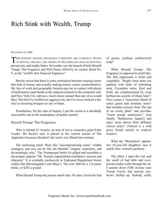 Fragrance Books Inc. @www.perfumerbook.com
Rich Stink with Wealth, Trump
DECEMBER 10, 2004
THIS HOLIDAY SEASON, FRAGRANCE COMPANIES ARE LITERALLY TRYING
TO BOTTLE AND SELL THE AROMA OF MULTIMILLION DOLLAR BONUSES,
private jets, and trophy babes. November saw the launch of both Donald
Trump: The Fragrance and Wall Street, billed by its creator, Bond No.
9, as the "world's first financial fragrance."
But the notion that there is some correlation between wearing scents
that reek of money and actually making money seems counterintuitive.
My line of work and geographic location put me in contact with plenty
of millionaires (and thanks to the underinvestment in the commuter rails
and New York City subways, much closer contact than any of us would
like). Not that I've sniffed too aggressively, but I've never noticed a dis-
tinct or recurring bouquet on any of them.
Nonetheless, for the sake of inquiry, I put the scents to a decidedly
unscientific test in the marketplace of public nostrils.
Donald Trump: The Fragrance
Who is behind it? Aramis, an arm of savvy cosmetics giant Estée
Lauder. We haven't seen it placed in the current season of The
Apprentice because (shocker!) the series was filmed last summer.
The marketing pitch: Wear this "uncompromising scent," middle
managers, and you can be like the Donald! "elegant, masculine, and
devastatingly sexy." The Trumpesque bottle it's gilded and resembles a
skyscraper captures "Mr. Trump's unparalleled confidence, success and
character." It is available exclusively at Federated Department Stores
outlets like Bloomingdale's and Macy's. The cost: $60 for a 3.4-ounce
bottle, or $282 a pound.
What Donald Trump the person smells like: No idea. Given his fear
of germs, perhaps antibacterial
soap?
What Donald Trump: The
Fragrance is supposed to smell like:
The first impression is fruits and
vegetables. "Bright citrus notes are
sparked with hints of refreshing
mint. Cucumber notes, fluid and
fresh, are complemented by crisp
herbaceous accents of black basil."
Next comes a "masculine blend of
select green and aromatic notes"
that includes extracts from "the sap
of an exotic plant" and provides
"warm woody undertones." And
finally, "herbaceous [again!] and
spicy notes drawn from different
vetiver notes." (Vetiver is a wild
grass found mostly in tropical
locales.)
What the "Moneybox" appren-
tice (6-year-old daughter) says it
smells like: women's perfume.
The effect: I open the vial, and
the smell of bad debt and over-
priced condos wafts through the air.
I saunter down Fifth Avenue near
Trump Tower, lips pursed, eye-
brows fluffed up. Nobody really
DARK SIDE OF FRAGRANCES 147
 