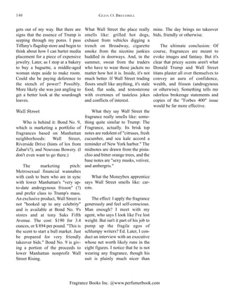 Fragrance Books Inc. @www.perfumerbook.com
What Wall Street the place really
smells like: grilled hot dogs,
exhaust from vehicles digging a
trench on Broadway, cigarette
smoke from the nicotine junkies
huddled in doorways. And, in the
summer, sweat from the traders
who have to wear those jackets no
matter how hot it is. Inside, it's not
much better. If Wall Street trading
floors smell like anything, it's stale
food, flat soda, and testosterone
with overtones of tasteless jokes
and conflicts of interest.
What they say Wall Street the
fragrance really smells like: some-
thing quite similar to Trump: The
Fragrance, actually. Its brisk top
notes are redolent of "citruses, fresh
cucumber, and sea kale accord a
reminder of New York harbor." The
midnotes are drawn from the pista-
chio and bitter orange trees, and the
base notes are "sexy musks, vetiver,
and ambergris."
What the Moneybox apprentice
says Wall Street smells like: car-
rots.
The effect: I apply the fragrance
generously and feel self-conscious.
Man enough? I meet with my
agent, who says I look like I've lost
weight. But isn't it part of his job to
pump up the fragile egos of
schlumpy writers? Ed. Later, I con-
duct an interview with an executive
whose net worth likely runs in the
eight figures. I notice that he is not
wearing any fragrance, though his
suit is plainly much nicer than
mine. The day brings no takeover
bids, friendly or otherwise.
The ultimate conclusion: Of
course, fragrances are meant to
evoke images and fantasy. But it's
clear that pricey scents aren't what
Donald Trump and Wall Street
titans plaster all over themselves to
convey an aura of confidence,
wealth, and frisson (androgynous
or otherwise). Something tells me
odorless brokerage statements and
copies of the "Forbes 400" issue
would be far more effective.
gets out of my way. But there are
signs that the essence of Trump is
seeping through my pores. I pass
Tiffany's flagship store and begin to
think about how I can barter media
placement for a piece of expensive
jewelry. Later, as I stop at a bakery
to buy a baguette, a middle-aged
woman steps aside to make room.
Could she be paying deference to
the stench of power? Possibly.
More likely she was just angling to
get a better look at the sourdough
loaves.
Wall Street
Who is behind it: Bond No. 9,
which is marketing a portfolio of
fragrances based on Manhattan
neighborhoods: Wall Street,
Riverside Drive (hints of lox from
Zabar's?), and Nouveau Bowery. (I
don't even want to go there.)
The marketing pitch:
Metrosexual financial wannabes
with cash to burn who are in sync
with lower Manhattan's "very up-
to-date androgynous frisson" (?)
and prefer class to Trump's mass.
An exclusive product, Wall Street is
not "hooked up to any celebrity"
and is available at Bond No. 9's
stores and at tony Saks Fifth
Avenue. The cost: $190 for 3.4
ounces, or $ 894 per pound. "This is
the scent to start a bull market. Just
be prepared for very friendly
takeover bids." Bond No. 9 is giv-
ing a portion of the proceeds to
lower Manhattan nonprofit Wall
Street Rising.
GLEN O. BRECHBILL148
 