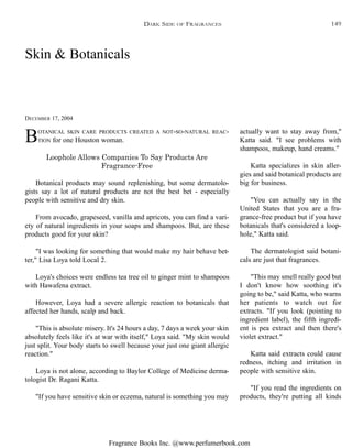 Fragrance Books Inc. @www.perfumerbook.com
Skin & Botanicals
DECEMBER 17, 2004
BOTANICAL SKIN CARE PRODUCTS CREATED A NOT-SO-NATURAL REAC-
TION for one Houston woman.
Loophole Allows Companies To Say Products Are
Fragrance-Free
Botanical products may sound replenishing, but some dermatolo-
gists say a lot of natural products are not the best bet - especially
people with sensitive and dry skin.
From avocado, grapeseed, vanilla and apricots, you can find a vari-
ety of natural ingredients in your soaps and shampoos. But, are these
products good for your skin?
"I was looking for something that would make my hair behave bet-
ter," Lisa Loya told Local 2.
Loya's choices were endless tea tree oil to ginger mint to shampoos
with Hawafena extract.
However, Loya had a severe allergic reaction to botanicals that
affected her hands, scalp and back.
"This is absolute misery. It's 24 hours a day, 7 days a week your skin
absolutely feels like it's at war with itself," Loya said. "My skin would
just split. Your body starts to swell because your just one giant allergic
reaction."
Loya is not alone, according to Baylor College of Medicine derma-
tologist Dr. Ragani Katta.
"If you have sensitive skin or eczema, natural is something you may
actually want to stay away from,"
Katta said. "I see problems with
shampoos, makeup, hand creams."
Katta specializes in skin aller-
gies and said botanical products are
big for business.
"You can actually say in the
United States that you are a fra-
grance-free product but if you have
botanicals that's considered a loop-
hole," Katta said.
The dermatologist said botani-
cals are just that fragrances.
"This may smell really good but
I don't know how soothing it's
going to be," said Katta, who warns
her patients to watch out for
extracts. "If you look (pointing to
ingredient label), the fifth ingredi-
ent is pea extract and then there's
violet extract."
Katta said extracts could cause
redness, itching and irritation in
people with sensitive skin.
"If you read the ingredients on
products, they're putting all kinds
DARK SIDE OF FRAGRANCES 149
 