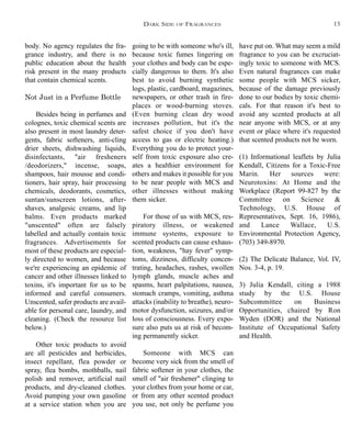 going to be with someone who's ill,
because toxic fumes lingering on
your clothes and body can be espe-
cially dangerous to them. It's also
best to avoid burning synthetic
logs, plastic, cardboard, magazines,
newspapers, or other trash in fire-
places or wood-burning stoves.
(Even burning clean dry wood
increases pollution, but it's the
safest choice if you don't have
access to gas or electric heating.)
Everything you do to protect your-
self from toxic exposure also cre-
ates a healthier environment for
others and makes it possible for you
to be near people with MCS and
other illnesses without making
them sicker.
For those of us with MCS, res-
piratory illness, or weakened
immune systems, exposure to
scented products can cause exhaus-
tion, weakness, "hay fever" symp-
toms, dizziness, difficulty concen-
trating, headaches, rashes, swollen
lymph glands, muscle aches and
spasms, heart palpitations, nausea,
stomach cramps, vomiting, asthma
attacks (inability to breathe), neuro-
motor dysfunction, seizures, and/or
loss of consciousness. Every expo-
sure also puts us at risk of becom-
ing permanently sicker.
Someone with MCS can
become very sick from the smell of
fabric softener in your clothes, the
smell of "air freshener" clinging to
your clothes from your home or car,
or from any other scented product
you use, not only be perfume you
have put on. What may seem a mild
fragrance to you can be excruciat-
ingly toxic to someone with MCS.
Even natural fragrances can make
some people with MCS sicker,
because of the damage previously
done to our bodies by toxic chemi-
cals. For that reason it's best to
avoid any scented products at all
near anyone with MCS, or at any
event or place where it's requested
that scented products not be worn.
(1) Informational leaflets by Julia
Kendall, Citizens for a Toxic-Free
Marin. Her sources were:
Neurotoxins: At Home and the
Workplace (Report 99-827 by the
Committee on Science &
Technology, U.S. House of
Representatives, Sept. 16, 1986),
and Lance Wallace, U.S.
Environmental Protection Agency,
(703) 349-8970.
(2) The Delicate Balance, Vol. IV,
Nos. 3-4, p. 19.
3) Julia Kendall, citing a 1988
study by the U.S. House
Subcommittee on Business
Opportunities, chaired by Ron
Wyden (DOR) and the National
Institute of Occupational Safety
and Health.
body. No agency regulates the fra-
grance industry, and there is no
public education about the health
risk present in the many products
that contain chemical scents.
Not Just in a Perfume Bottle
Besides being in perfumes and
colognes, toxic chemical scents are
also present in most laundry deter-
gents, fabric softeners, anti-cling
drier sheets, dishwashing liquids,
disinfectants, "air fresheners
/deodorizers," incense, soaps,
shampoos, hair mousse and condi-
tioners, hair spray, hair processing
chemicals, deodorants, cosmetics,
suntan/sunscreen lotions, after-
shaves, analgesic creams, and lip
balms. Even products marked
"unscented" often are falsely
labelled and actually contain toxic
fragrances. Advertisements for
most of these products are especial-
ly directed to women, and because
we're experiencing an epidemic of
cancer and other illnesses linked to
toxins, it's important for us to be
informed and careful consumers.
Unscented, safer products are avail-
able for personal care, laundry, and
cleaning. (Check the resource list
below.)
Other toxic products to avoid
are all pesticides and herbicides,
insect repellant, flea powder or
spray, flea bombs, mothballs, nail
polish and remover, artificial nail
products, and dry-cleaned clothes.
Avoid pumping your own gasoline
at a service station when you are
DARK SIDE OF FRAGRANCES 15
 