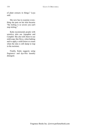 Fragrance Books Inc. @www.perfumerbook.com
of plant extracts in things," Loya
said.
She now has to examine every-
thing she puts on her skin because
"the itching is so severe you can't
stop itching."
Katta recommends people with
sensitive skin use Aquaphor and
Cetaphil. She also tells them to use
mild soap, like Dove, when bathing
and to apply a mild lotion or cream
when the skin is still damp to trap
in the moisture.
Finally, Katta suggests using
fragrance- and dye-free laundry
detergent.
GLEN O. BRECHBILL150
 