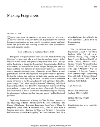 Fragrance Books Inc. @www.perfumerbook.com
Making Fragrances
DECEMBER 24, 2004
DARK SIDE OF FRAGRANCES
FOLLOW YOUR NOSE ON A FRAGRANT JOURNEY THROUGH THE SCIENCE,
HISTORY AND ART OF MAKING PERFUMES. Experiment with countless
fragrance combinations on your way to becoming a master perfumer.
Learn how your nose and olfactory system work with your brain to
sense and recognize smells.
How to Become a Perfumer for $ 49.95
Play games with your sense of smell and taste. Read about the long
history of perfumes and take a peek into the perfume industry today.
Discover where natural and synthetic fragrances come from. Use veg-
etable shortening to extract the fragrant oils from rose petals. Find out
what makes a perfume different from a cologne. Design your own per-
fumes and learn how perfumes are meticulously composed. Train your
nose to recognize the components of complex scents. Make a scented
potpourri and a sweet-smelling sachet with your homemade perfumes.
Design the perfume that suits you perfectly, and surprise your friends
with perfumes made specially for them. Perfume Science introduces
young perfumers to the biology, chemistry and techniques behind fra-
grance design. This kit is a complete perfumer’s laboratory including 8
high-quality perfume oils, decorative flacons (small bottles) for storing
your perfume creations and important tools of the trade. The 48-page
full-color manual is full of information about the biology of smelling,
the chemistry of perfumes, the fine fragrance industry and the history of
perfumes.
Topics and Experiments • Setting Up Your Perfume Laboratory •
The Physiology of Smell • Smell Memory & Taste Test Games • The
History of Perfumes • Extracting Fragrances from Plants • Where Do
Fragrances Come From? • Perfume’s Head, Heart & Base Notes •
Training Your Nose • Learning to Work as a Perfumer • Composing
Perfumes from Formulas • Designing Your Own Perfumes • Fun Facts
about Perfumes • Special Crafts for
Your Perfumes • Advice for Safe
Experimenting
Contents:
The kit includes these parts:
Experiment Manual • Four Basic
Perfume Oils (20 ml each):
Lemony, Woody, Flory, Musky •
Four Creative Perfume Oils (10 ml
each): Orienta, Mentha, Mella,
Tropica • Finalio Perfume Finisher
(50 ml) • 5 Cotton Pads • 2 Flacons
with Caps • Atomizer • Cap for
Atomizer • 2 Dropper Pipettes •
Book of Smell Strips • 2 Measuring
Cups with Lids • 2 Stirrers • Funnel
• 5 Mini Flacons with Caps •
Perfume Bottle Labels
Ages 30 and up.
Product box dimensions
(inches): 14.5x11.5x3.25
Product Shipping Weight
(pounds): 5
Great training tool saves casas lots
of money.
151
 
