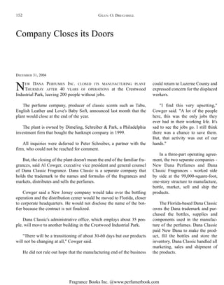 Fragrance Books Inc. @www.perfumerbook.com
Company Closes its Doors
DECEMBER 31, 2004
NEW DANA PERFUMES INC. CLOSED ITS MANUFACTURING PLANT
THURSDAY AFTER 40 YEARS OF OPERATIONS at the Crestwood
Industrial Park, leaving 200 people without jobs.
The perfume company, producer of classic scents such as Tabu,
English Leather and Love's Baby Soft, announced last month that the
plant would close at the end of the year.
The plant is owned by Dimeling, Schreiber & Park, a Philadelphia
investment firm that bought the bankrupt company in 1999.
All inquiries were deferred to Peter Schreiber, a partner with the
firm, who could not be reached for comment.
But, the closing of the plant doesn't mean the end of the familiar fra-
grances, said Al Cowger, executive vice president and general counsel
of Dana Classic Fragrance. Dana Classic is a separate company that
holds the trademark to the names and formulas of the fragrances and
markets, distributes and sells the perfumes.
Cowger said a New Jersey company would take over the bottling
operation and the distribution center would be moved to Florida, closer
to corporate headquarters. He would not disclose the name of the bot-
tler because the contract is not finalized.
Dana Classic's administrative office, which employs about 35 peo-
ple, will move to another building in the Crestwood Industrial Park.
"There will be a transitioning of about 30-60 days but our products
will not be changing at all," Cowger said.
He did not rule out hope that the manufacturing end of the business
could return to Luzerne County and
expressed concern for the displaced
workers.
"I find this very upsetting,"
Cowger said. "A lot of the people
here, this was the only jobs they
ever had in their working life. It's
sad to see the jobs go. I still think
there was a chance to save them.
But, that activity was out of our
hands."
In a three-part operating agree-
ment, the two separate companies -
New Dana Perfumes and Dana
Classic Fragrances - worked side
by side at the 99,000-square-foot,
one-story structure to manufacture,
bottle, market, sell and ship the
products.
The Florida-based Dana Classic
owns the Dana trademark and pur-
chased the bottles, supplies and
components used in the manufac-
ture of the perfumes. Dana Classic
paid New Dana to make the prod-
uct, fill the bottles and store the
inventory. Dana Classic handled all
marketing, sales and shipment of
the products.
GLEN O. BRECHBILL152
 