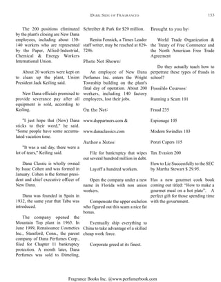 Fragrance Books Inc. @www.perfumerbook.com
Brought to you by:
World Trade Organization &
the Treaty of Free Commerce and
the North American Free Trade
Agreement
Do they actually teach how to
perpetrate these types of frauds in
school?
Possible Courses:
Running a Scam 101
Fraud 235
Espionage 105
Modern Swindles 103
Ponzi Capers 115
Tax Evasion 200
How to Lie Successfully to the SEC
by Martha Stewart $ 29.95.
Has a new gourmet cook book
coming out titled: “How to make a
gourmet meal on a hot plate”. A
perfect gift for those spending time
with the government.
Schreiber & Park for $29 million.
Renita Fennick, a Times Leader
staff writer, may be reached at 829-
7246.
Photo Not Shown:
An employee of New Dana
Perfumes Inc. enters the Wright
Township building on the plant's
final day of operation. About 200
workers, including 140 factory
employees, lost their jobs.
On the Net:
www.dsppartners.com &
www.danaclassics.com
Author’s Notes:
File for bankruptcy that wipes
out several hundred million in debt.
Layoff a hundred workers.
Open the company under a new
name in Florida with non union
workers.
Compensate the upper eschelon
who figured out this scam a nice fat
bonus.
Eventually ship everything to
China to take advantage of a skilled
cheap work force.
Corporate greed at its finest.
The 200 positions eliminated
by the plant's closing are New Dana
employees, including about 130-
140 workers who are represented
by the Paper, Allied-Industrial,
Chemical & Energy Workers
International Union.
About 20 workers were kept on
to clean up the plant, Union
President Jack Keiling said.
New Dana officials promised to
provide severance pay after all
equipment is sold, according to
Keiling.
"I just hope that (New) Dana
sticks to their word," he said.
"Some people have some accumu-
lated vacation time.
"It was a sad day, there were a
lot of tears," Keiling said.
Dana Classic is wholly owned
by Isaac Cohen and was formed in
January. Cohen is the former presi-
dent and chief executive officer of
New Dana.
Dana was founded in Spain in
1932, the same year that Tabu was
introduced.
The company opened the
Mountain Top plant in 1963. In
June 1999, Renaissance Cosmetics
Inc., Stamford, Conn., the parent
company of Dana Perfumes Corp.,
filed for Chapter 11 bankruptcy
protection. A month later, Dana
Perfumes was sold to Dimeling,
DARK SIDE OF FRAGRANCES 153
 