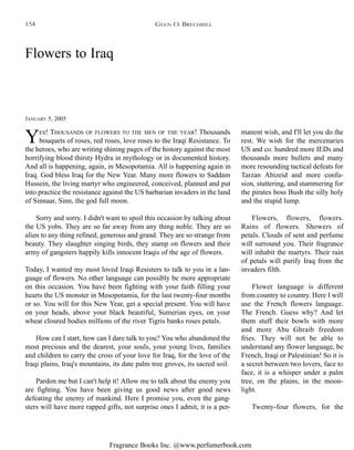 Fragrance Books Inc. @www.perfumerbook.com
Flowers to Iraq
JANUARY 5, 2005
YES! THOUSANDS OF FLOWERS TO THE MEN OF THE YEAR! Thousands
bouquets of roses, red roses, love roses to the Iraqi Resistance. To
the heroes, who are writing shining pages of the history against the most
horrifying blood thirsty Hydra in mythology or in documented history.
And all is happening, again, in Mesopotamia. All is happening again in
Iraq. God bless Iraq for the New Year. Many more flowers to Saddam
Hussein, the living martyr who engineered, conceived, planned and put
into practice the resistance against the US barbarian invaders in the land
of Sinnaar, Sinn, the god full moon.
Sorry and sorry. I didn't want to spoil this occasion by talking about
the US yobs. They are so far away from any thing noble. They are so
alien to any thing refined, generous and grand. They are so strange from
beauty. They slaughter singing birds, they stamp on flowers and their
army of gangsters happily kills innocent Iraqis of the age of flowers.
Today, I wanted my most loved Iraqi Resisters to talk to you in a lan-
guage of flowers. No other language can possibly be more appropriate
on this occasion. You have been fighting with your faith filling your
hearts the US monster in Mesopotamia, for the last twenty-four months
or so. You will for this New Year, get a special present. You will have
on your heads, above your black beautiful, Sumerian eyes, on your
wheat cloured bodies millions of the river Tigris banks roses petals.
How can I start, how can I dare talk to you? You who abandoned the
most precious and the dearest, your souls, your young lives, families
and children to carry the cross of your love for Iraq, for the love of the
Iraqi plains, Iraq's mountains, its date palm tree groves, its sacred soil.
Pardon me but I can't help it! Allow me to talk about the enemy you
are fighting. You have been giving us good news after good news
defeating the enemy of mankind. Here I promise you, even the gang-
sters will have more rapped gifts, not surprise ones I admit, it is a per-
manent wish, and I'll let you do the
rest. We wish for the mercenaries
US and co. hundred more IEDs and
thousands more bullets and many
more resounding tactical defeats for
Tarzan Abizeid and more confu-
sion, stuttering, and stammering for
the pirates boss Bush the silly holy
and the stupid lump.
Flowers, flowers, flowers.
Rains of flowers. Showers of
petals. Clouds of sent and perfume
will surround you. Their fragrance
will inhabit the martyrs. Their rain
of petals will purify Iraq from the
invaders filth.
Flower language is different
from country to country. Here I will
use the French flowers language.
The French. Guess why? And let
them stuff their bowls with more
and more Abu Ghraib freedom
fries. They will not be able to
understand any flower language, be
French, Iraqi or Palestinian! So it is
a secret between two lovers, face to
face, it is a whisper under a palm
tree, on the plains, in the moon-
light.
Twenty-four flowers, for the
GLEN O. BRECHBILL154
 