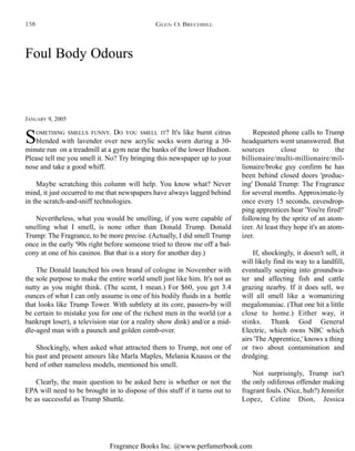 Fragrance Books Inc. @www.perfumerbook.com
Foul Body Odours
JANUARY 9, 2005
SOMETHING SMELLS FUNNY. DO YOU SMELL IT? It's like burnt citrus
blended with lavender over new acrylic socks worn during a 30-
minute run on a treadmill at a gym near the banks of the lower Hudson.
Please tell me you smell it. No? Try bringing this newspaper up to your
nose and take a good whiff.
Maybe scratching this column will help. You know what? Never
mind, it just occurred to me that newspapers have always lagged behind
in the scratch-and-sniff technologies.
Nevertheless, what you would be smelling, if you were capable of
smelling what I smell, is none other than Donald Trump. Donald
Trump: The Fragrance, to be more precise. (Actually, I did smell Trump
once in the early '90s right before someone tried to throw me off a bal-
cony at one of his casinos. But that is a story for another day.)
The Donald launched his own brand of cologne in November with
the sole purpose to make the entire world smell just like him. It's not as
nutty as you might think. (The scent, I mean.) For $60, you get 3.4
ounces of what I can only assume is one of his bodily fluids in a bottle
that looks like Trump Tower. With subtlety at its core, passers-by will
be certain to mistake you for one of the richest men in the world (or a
bankrupt loser), a television star (or a reality show dink) and/or a mid-
dle-aged man with a paunch and golden comb-over.
Shockingly, when asked what attracted them to Trump, not one of
his past and present amours like Marla Maples, Melania Knauss or the
herd of other nameless models, mentioned his smell.
Clearly, the main question to be asked here is whether or not the
EPA will need to be brought in to dispose of this stuff if it turns out to
be as successful as Trump Shuttle.
Repeated phone calls to Trump
headquarters went unanswered. But
sources close to the
billionaire/multi-millionaire/mil-
lionaire/broke guy confirm he has
been behind closed doors 'produc-
ing' Donald Trump: The Fragrance
for several months. Approximate-ly
once every 15 seconds, eavesdrop-
ping apprentices hear 'You're fired!'
following by the spritz of an atom-
izer. At least they hope it's an atom-
izer.
If, shockingly, it doesn't sell, it
will likely find its way to a landfill,
eventually seeping into groundwa-
ter and affecting fish and cattle
grazing nearby. If it does sell, we
will all smell like a womanizing
megalomaniac. (That one hit a little
close to home.) Either way, it
stinks. Thank God General
Electric, which owns NBC which
airs 'The Apprentice,' knows a thing
or two about contamination and
dredging.
Not surprisingly, Trump isn't
the only odiferous offender making
fragrant fouls. (Nice, huh?) Jennifer
Lopez, Celine Dion, Jessica
GLEN O. BRECHBILL158
 