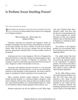 Fragrance Books Inc. @www.perfumerbook.com
Is Perfume Sweet Smelling Poison?
1997 - PUBLICATION DATE NOT KNOWN
THE INFORMATION PROVIDED IN THIS DOCUMENT IS INTENDED TO INTRO-
DUCE THE READER to human health issues related to the widespread
use of fragrance products.
What Your Nose Can't Tell You About the
Dangers of Perfume
Culturally, Americans are enamored with fragrances, unlike our
European counterparts. Not only are many of the products we use scent-
ed, but many products also have a number of scents from which to
choose. Thus, not only can you buy a product, but you can choose
between 'spring fresh,' 'mountain fresh,' or 'lemon scented' versions of
the product.
Americans also love to wear fragrances. This love of fragrance has
allowed advertisers to reach their audience by linking fragrance with a
desired quality such as 'sexiness,' or 'freshness,' or 'innocence.' This
message is so pervasive that many men and women feel it necessary to
wear a fragrance in order to be desirable or feel sexy.
Advertisers and marketers also know that there is a very powerful
connection between scent and memory, as well as scent and emotion,
and they use this frequently in their promotions. The result is that fra-
grance is considered a 'normal' component of our everyday lives.
Many consumer products contain fragrances. These products
include personal products (i.e. perfumes/colognes, shampoos, condi-
tioners, hairspray, shaving cream, make-up, baby care products, deodor-
ants, soap, feminine products, etc.), and household products (i.e. clean-
ers, air fresheners, bleach, laundry detergent, fabric softeners, etc.).
Perfumes make their way into our mailboxes as well. Many maga-
zines carry "perfume strip" adver-
tisements which waft their odor
into the noses of unsuspecting read-
ers. Some companies use scented
stationary for their mass mailings.
Nobody seems to think that this use
of fragrances is anything by pleas-
ant and harmless.
The problem is that fragrance
products are not necessarily harm-
less, and many can cause some very
unpleasant effects.
Few people realize that there
are at least 5,000 different chemi-
cals used by the fragrance industry
in the manufacture of fragrance
products. Nor do they realize that a
fragrance product such as perfume
may contain as many as 600 indi-
vidual chemical ingredients.
Of the 5,000 different chemi-
cals used in fragrance products, less
than 20% have been tested and
reported as toxic. Many of those
chemicals that have been tested are
regulated by the federal govern-
ment as hazardous materials. The
remaining chemicals have not been
toxicity tested, so the health effects
GLEN O. BRECHBILL16
 