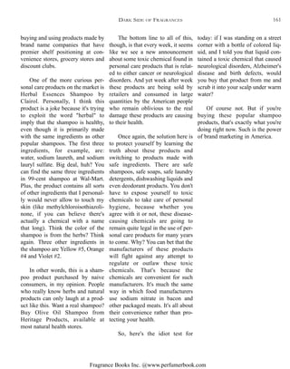 Fragrance Books Inc. @www.perfumerbook.com
The bottom line to all of this,
though, is that every week, it seems
like we see a new announcement
about some toxic chemical found in
personal care products that is relat-
ed to either cancer or neurological
disorders. And yet week after week
these products are being sold by
retailers and consumed in large
quantities by the American people
who remain oblivious to the real
damage these products are causing
to their health.
Once again, the solution here is
to protect yourself by learning the
truth about these products and
switching to products made with
safe ingredients. There are safe
shampoos, safe soaps, safe laundry
detergents, dishwashing liquids and
even deodorant products. You don't
have to expose yourself to toxic
chemicals to take care of personal
hygiene, because whether you
agree with it or not, these disease-
causing chemicals are going to
remain quite legal in the use of per-
sonal care products for many years
to come. Why? You can bet that the
manufacturers of these products
will fight against any attempt to
regulate or outlaw these toxic
chemicals. That's because the
chemicals are convenient for such
manufacturers. It's much the same
way in which food manufacturers
use sodium nitrate in bacon and
other packaged meats. It's all about
their convenience rather than pro-
tecting your health.
So, here's the idiot test for
today: if I was standing on a street
corner with a bottle of colored liq-
uid, and I told you that liquid con-
tained a toxic chemical that caused
neurological disorders, Alzheimer's
disease and birth defects, would
you buy that product from me and
scrub it into your scalp under warm
water?
Of course not. But if you're
buying these popular shampoo
products, that's exactly what you're
doing right now. Such is the power
of brand marketing in America.
buying and using products made by
brand name companies that have
premier shelf positioning at con-
venience stores, grocery stores and
discount clubs.
One of the more curious per-
sonal care products on the market is
Herbal Essences Shampoo by
Clairol. Personally, I think this
product is a joke because it's trying
to exploit the word "herbal" to
imply that the shampoo is healthy,
even though it is primarily made
with the same ingredients as other
popular shampoos. The first three
ingredients, for example, are:
water, sodium laureth, and sodium
lauryl sulfate. Big deal, huh? You
can find the same three ingredients
in 99-cent shampoo at Wal-Mart.
Plus, the product contains all sorts
of other ingredients that I personal-
ly would never allow to touch my
skin (like methylchloroisothiazoli-
none, if you can believe there's
actually a chemical with a name
that long). Think the color of the
shampoo is from the herbs? Think
again. Three other ingredients in
the shampoo are Yellow #5, Orange
#4 and Violet #2.
In other words, this is a sham-
poo product purchased by naive
consumers, in my opinion. People
who really know herbs and natural
products can only laugh at a prod-
uct like this. Want a real shampoo?
Buy Olive Oil Shampoo from
Heritage Products, available at
most natural health stores.
DARK SIDE OF FRAGRANCES 161
 