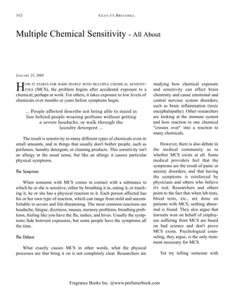 Fragrance Books Inc. @www.perfumerbook.com
Multiple Chemical Sensitivity - All About
JANUARY 23, 2005
HOW IT STARTS FOR SOME PEOPLE WITH MULTIPLE CHEMICAL SENSITIV-
ITIES (MCS), the problem begins after accidental exposure to a
chemical, perhaps at work. For others, it takes exposure to low levels of
chemicals over months or years before symptoms begin.
... People affected describe not being able to stand in
line behind people wearing perfume without getting
a severe headache, or walk through the
laundry detergent ...
The result is sensitivity to many different types of chemicals even in
small amounts, and in things that usually don't bother people, such as
perfumes, laundry detergent, or cleaning products. This sensitivity isn't
an allergy in the usual sense, but like an allergy it causes particular
physical symptoms.
The Symptons
When someone with MCS comes in contact with a substance to
which he or she is sensitive, either by breathing it in, eating it, or touch-
ing it, he or she has a physical reaction to it. Each person affected has
his or her own type of reaction, which can range from mild and uncom-
fortable to severe and life-threatening. The most common reactions are
headache, fatigue, dizziness, nausea, memory problems, breathing prob-
lems, feeling like you have the flu, rashes, and hives. Usually the symp-
toms fade between exposures, but some people have the symptoms all
the time.
The Debate
What exactly causes MCS in other words, what the physical
processes are that bring it on is not completely clear. Researchers are
studying how chemical exposure
and sensitivity can affect brain
chemistry and cause emotional and
central nervous system disorders,
such as brain inflammation (toxic
encephalopathy). Other researchers
are looking at the immune system
and how reaction to one chemical
"crosses over" into a reaction to
many chemicals.
However, there is also debate in
the medical community as to
whether MCS exists at all. Some
medical providers feel that the
symptoms are the result of panic or
anxiety disorders, and that having
the symptoms is reinforced by
physicians and others who believe
it's real. Researchers and others
point to the fact that when lab tests,
blood tests, etc., are done on
patients with MCS, nothing abnor-
mal is found. They also argue that
lawsuits won on behalf of employ-
ees suffering from MCS are based
on bad science and don't prove
MCS exists. Psychological coun-
seling, they argue, is the only treat-
ment necessary for MCS.
Yet try telling someone with
GLEN O. BRECHBILL162
 