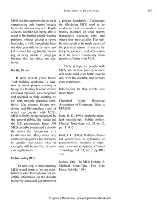 Fragrance Books Inc. @www.perfumerbook.com
a private foundation). Techniques
for alleviating MCS need to be
established and the medical com-
munity informed of what proven
therapeutic measures exist and
where they are available. The pub-
lic also needs to be made aware of
the potential misuse of science by
lawyers, salesmen, and others who
wish to benefit financially from
people suffering from MCS.
There is hope for people with
MCS, and as time goes by science
will understand even better how to
deal with the disorder, and perhaps
even eliminate it.
Information for this article was
taken from:
Chemical Injury Resource
Association of Minnesota. What is
EI/MCS?
Gots, R. E. (1995). Multiple chem-
ical sensitivities: Public policy.
Clinical Toxicology, vol. 33, no. 2,
pp 111-113.
Kurt, T. L. (1995). Multiple chemi-
cal sensitivities: A syndrome of
pseudotoxicity manifest as expo-
sure perceived symptoms. Clinical
Toxicology, vol. 33, no. 2, pp 101-
105.
Nelson, Eric. The MCS Debate: A
Medical Streetfight. The Free
Press, Feb/Mar 1994.
MCS that the symptoms he or she is
experiencing only happen because
he or she believes they will. People
affected describe not being able to
stand in line behind people wearing
perfume without getting a severe
headache, or walk through the laun-
dry detergent aisle in the supermar-
ket without having trouble breath-
ing, or being unable to pump gas
because they feel dizzy and nau-
seous.
The Big Picture
It took several years before
"sick building syndrome," a situa-
tion in which people working or
living in a building become ill from
chemical exposure, was recognized
and accepted as truly existing. So
too with multiple chemical sensi-
tivity. Like chronic fatigue syn-
drome and fibromyalgia (both of
which can coexist with MCS),
MCS is finally being recognized by
the general public, the media and
the U.S. government. Since 1991
MCS could be considered a disabil-
ity under the Americans with
Disabilities Act. Many states have
established registries for chemical-
ly sensitive individuals who, for
example, will be notified of pesti-
cide applications.
Understanding MCS
The next step in understanding
MCS would seem to be the estab-
lishment of a clearinghouse for sci-
entific information on the disorder
(either by a national government or
DARK SIDE OF FRAGRANCES 163
 
