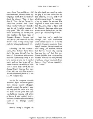 Fragrance Books Inc. @www.perfumerbook.com
the other hand, was enough to make
me gag. If success smells like he
does (peppery, woodsy, and sweet
all at the same time), I’m reconsid-
ering my desire for success. His
fragrance is even worse than his
hair. So, guys, stick to Spirit and
the Choppers fragrance unless you
want women fleeing from you like
you’ve got a flesh-eating disease.
Next time you’re wandering
through your local department
store, take my advice and avoid the
celebrity fragrance counters. Even
though you may like their music or
their acting, just remind yourself
that there’s a reason why creating
fragrance lines isn’t their first pro-
fession. Besides, how embarrassing
would it be to say the new perfume
or cologne you’re wearing is from
Britney, J. Lo, Paris, or, especially,
“the Donald?”
grance lines, Taste and Dessert, did
smell delicious, but they made my
tongue go numb. I’m also not sure
about the slogan: “Wear it, then
share it.” Sure, she has flavors like
“chocolate coconut” and “fresh-
baked vanilla,” but I don’t think I’d
want to eat “a subtle bouquet of
crisp green.” The sales clerk men-
tioned that mainly 12- and 13-year-
olds purchase the three types of
Desserts—Dreamy, Creamy, and
Juicy (okay, you can’t tell me that
doesn’t sound overtly sexual, espe-
cially for a target audience of 12).
Rounding off the women’s
scents, Paris Hilton’s Paris Hilton
(isn’t the name fitting?) has the
scent of “frozen apple with mimosa
blossom” (cnn.money.com). It did
have a citrus aroma, but it smelled
manly and was hard to get off my
hands after much scrubbing. Celine
Dion’s Notes and Mary-Kate and
Ashley Olsen’s One and Two were
clean, soft, and refreshing at unbe-
lievably affordable prices ($20 and
$12.95, respectively).
As for the colognes, Antonio
Banderas’ Spirit and the fragrance
from Orange County Choppers
actually weren’t that awful. I was-
n’t surprised that there was only
one bottle left of Spirit. The scent
was light and pleasing with a hint
of lemon. I also couldn’t believe
how much I liked the subtle orange
scent of the Orange County
Choppers.
Donald Trump’s cologne, on
DARK SIDE OF FRAGRANCES 165
 