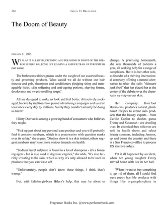 Fragrance Books Inc. @www.perfumerbook.com
The Doom of Beauty
JANUARY 31, 2005
WE SLAP IT ALL OVER, PREENING AND POLISHING IN FRONT OF THE MIR-
ROR BEFORE WALTZING OFF LEAVING A VAPOUR TRAIL OF PERFUME in
our wake.
The bathroom cabinet groans under the weight of our assorted beau-
ty and grooming products. What would we all do without our hair
mousse and gels, shampoos and conditioners pledging shiny and man-
ageable locks, skin softening and anti-ageing potions, shaving foams,
deodorants and sweet-smelling soaps?
All are designed to make us look and feel better. Attractively pack-
aged, backed by multi-million pound advertising campaigns and used at
least once every day by millions. Surely they couldn’t actually be doing
us harm?
Hilery Dorrian is among a growing band of consumers who believes
they might.
"Pick up just about any personal care product and you will probably
find it contains parabens, which is a preservative with question marks
over its safety," she argues. "Studies show it is a skin irritant, others sug-
gest parabens may have more serious impacts on health.
"Sodium laurel sulphate is found in a lot of shampoos - it’s a foam-
ing agent - but is also used to degrease engines," she adds. "It’s also ter-
ribly irritating to the skin, which is why it’s only allowed to be used in
products that you can wash off.
"Unfortunately, people don’t know these things. I think that’s
wrong."
But, with Edinburgh-born Hilery’s help, that may be about to
change. A practising homeopath,
she sees thousands of patients a
year, all seeking help for a range of
complaints. But it is her other role,
as founder of a thriving internation-
al company offering a natural alter-
native to what she calls "skincare
junk food" that has placed her at the
centre of the debate over the chem-
icals we slap on our skin.
Her company, Barefoot
Botanicals, produces natural, plant-
based recipes to create skin prod-
ucts that the beauty experts - from
Carole Caplin to clothes gurus
Trinny and Susannah - are drooling
over. Its chemical-free toiletries are
sold in health shops and select
beauty counters, including Jenners,
up and down the country and there
is a San Francisco office to process
US internet orders.
Yet it all happened by accident,
when her young daughter Emily
arrived home with lice in her hair.
"When I went to buy something
to get rid of them, all I could find
were pretty horrible products with
things like organophosphate in
GLEN O. BRECHBILL166
 