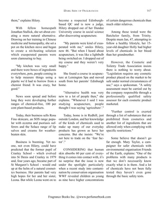 Fragrance Books Inc. @www.perfumerbook.com
become a respected Edinburgh-
based QC and is now a judge,
Hilery dropped out of her Dundee
University course in social science
after discovering acupuncture.
"My parents were kind of exas-
perated with me," smiles Hilery,
now 46. "But when I heard about
acupuncture, it was like a lightbulb
being switched on. I dropped out of
my course and they weren’t very
happy."
She found a course in acupunc-
ture at Lemington Spa and moved
south from her parents’ Edinburgh
home.
"Alternative health was very
new to a lot of people then," she
explains. "Whenever I said I was
studying acupuncture, people
thought I was saying ‘agriculture’."
Today, home is in Redhill, just
outside London, and her knowledge
of the kinds of chemicals used to
make up many of our everyday
products has grown as have her
concerns. But she insists: "We’re
not here to trade on the ‘fear fac-
tor’."
CONSIDERING that human
skin absorbs 60 per cent of every-
thing it comes into contact with, it’s
no surprise that the issue is now
under the spotlight: particularly
when a recent study into contami-
nation by conservation organisation
WWF revealed children as young
as nine have higher concentrations
of certain dangerous chemicals than
much older relatives.
Among those tested were the
Batchelor family, from Trinity.
Despite mum Jan, 47, attempting to
follow a healthy lifestyle, her 15-
year-old daughter Holly had higher
levels of chemicals in her blood
than her grandmother.
However, the Cosmetic and
Toiletry Trade Association insists
there is nothing to worry about.
"Legislation requires any cosmetic
product placed on the market to be
safe under normal circumstances of
use," says a spokesman. "A safety
assessment must be carried out by
the company responsible through a
professionally qualified safety
assessor for each cosmetic product
marketed.
"Further control is exerted
through a list of substances that are
prohibited from cosmetics and
another list of ingredients that are
allowed only when complying with
specific restrictions."
Some believe that doesn’t go
far enough. Mary Taylor, a cam-
paigner for safer chemicals with
environmental organisation Friends
of the Earth, explains: "One of the
problems with many products is
that we don’t necessarily know
exactly what is in them. And a lot
of chemicals have not been fully
tested they haven’t even gone
through the basic safety tests.
them," explains Hilery.
With fellow homeopath
Jonathan Stallick, she set about cre-
ating a more natural alternative.
Drawing on her training in Chinese
medicine and homeopathy, she set a
pot on the kitchen stove and began
to create a nit-beating solution
which exasperated parents were
soon clamouring to buy.
"My kitchen was very small
and there were boxes of ingredients
everywhere, pots, people coming in
to help measure things using a
pipette we’d had to borrow from a
chemist friend. It was crazy, but
good."
News soon spread and before
long they were developing further
ranges of chemical-free, 100 per
cent plant-based products.
Today, their business sells Rosa
Fina skincare, an SOS range popu-
lar with eczema and psoriasis suf-
ferers and the Solace range of lip
salves and creams for weather-
beaten skin.
Business is booming. Yet no-
one, not even Hilery, could have
predicted that the former pupil of
Cranley School - which evolved
into St Denis and Cranley in 1979
and, four years ago, became part of
St Margaret’s School - would end
up at the helm of a natural cosmet-
ics business. Her parents had very
high hopes for her and her sister,
Leona. But while Leona went on to
DARK SIDE OF FRAGRANCES 167
 