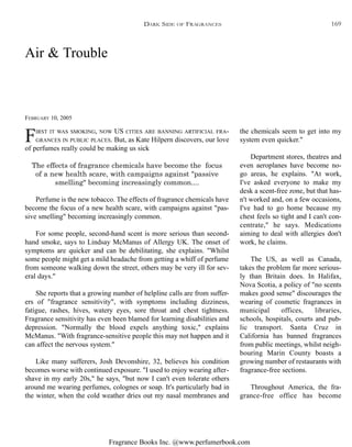 Fragrance Books Inc. @www.perfumerbook.com
Air & Trouble
FEBRUARY 10, 2005
FIRST IT WAS SMOKING, NOW US CITIES ARE BANNING ARTIFICIAL FRA-
GRANCES IN PUBLIC PLACES. But, as Kate Hilpern discovers, our love
of perfumes really could be making us sick
The effects of fragrance chemicals have become the focus
of a new health scare, with campaigns against "passive
smelling" becoming increasingly common....
Perfume is the new tobacco. The effects of fragrance chemicals have
become the focus of a new health scare, with campaigns against "pas-
sive smelling" becoming increasingly common.
For some people, second-hand scent is more serious than second-
hand smoke, says to Lindsay McManus of Allergy UK. The onset of
symptoms are quicker and can be debilitating, she explains. "Whilst
some people might get a mild headache from getting a whiff of perfume
from someone walking down the street, others may be very ill for sev-
eral days."
She reports that a growing number of helpline calls are from suffer-
ers of "fragrance sensitivity", with symptoms including dizziness,
fatigue, rashes, hives, watery eyes, sore throat and chest tightness.
Fragrance sensitivity has even been blamed for learning disabilities and
depression. "Normally the blood expels anything toxic," explains
McManus. "With fragrance-sensitive people this may not happen and it
can affect the nervous system."
Like many sufferers, Josh Devonshire, 32, believes his condition
becomes worse with continued exposure. "I used to enjoy wearing after-
shave in my early 20s," he says, "but now I can't even tolerate others
around me wearing perfumes, colognes or soap. It's particularly bad in
the winter, when the cold weather dries out my nasal membranes and
the chemicals seem to get into my
system even quicker."
Department stores, theatres and
even aeroplanes have become no-
go areas, he explains. "At work,
I've asked everyone to make my
desk a scent-free zone, but that has-
n't worked and, on a few occasions,
I've had to go home because my
chest feels so tight and I can't con-
centrate," he says. Medications
aiming to deal with allergies don't
work, he claims.
The US, as well as Canada,
takes the problem far more serious-
ly than Britain does. In Halifax,
Nova Scotia, a policy of "no scents
makes good sense" discourages the
wearing of cosmetic fragrances in
municipal offices, libraries,
schools, hospitals, courts and pub-
lic transport. Santa Cruz in
California has banned fragrances
from public meetings, whilst neigh-
bouring Marin County boasts a
growing number of restaurants with
fragrance-free sections.
Throughout America, the fra-
grance-free office has become
DARK SIDE OF FRAGRANCES 169
 
