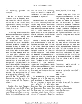 Fragrance Books Inc. @www.perfumerbook.com
ucts can cause skin sensitivity,
rashes, and dermatitis. In fact, skin
sensitivity is one of the best known
side effects of fragrances.
Fragrances have also been stud-
ied for their effect on people with
chronic lung disease, particularly
asthma. Study results differ, but
some data suggests that as many as
75% of known asthmatics (i.e.
approximately 9 million people in
the U.S. alone) have asthma attacks
that are triggered by perfumes.
Finally, a number of studies
have been conducted to show how
fragrance affects the brain. Because
of the strong connection between
scent and memory, we know that
fragrance products can cross the
blood brain barrier. This is impor-
tant because it means that fragrance
chemicals have the potential to
affect, and possibly damage, brain
tissue. This kind of effect is called
'neurotoxicity.' For example,
Linalool, the most abundant chemi-
cal in perfume and fragrance prod-
ucts, is known to cause lethargy,
depression, and life threatening res-
piratory effects.
As an example of how potent
fragrance can be in the brain, one
study conducted in Japan showed
that the fragrance of citrus was
more effective in alleviating
depression than were prescription
anti-depressants. This means that
the fragrance has psychoactive
properties, which places it in the
category of psychoactive drugs (i.e.
Prozac, Valium, Elavil, etc.).
Other studies have shown that
fragrances can alter mood and alle-
viate anxiety and stress. Mood,
anxiety and stress are properties
that are modulated by natural
chemicals in the brain. That means
that in order for those properties to
change, a chemical change has to
take place. The studies indicate that
the fragrance chemicals cause that
chemical change to occur in the
brain.
Fragrance chemicals can enter
the body through inhalation and
ingestion through the nose and
mouth, and absorption through the
skin. Once in the body they are
absorbed into the bloodstream and
transported throughout the body.
Individual sensitivity to the effects
of fragrance chemicals vary widely
from no effect at all to severe
symptoms.
Symptoms experienced by
some people include:
headache (migraine especially),
sneezing,
watery eyes,
sinus problems,
anxiety,
nausea,
wheezing (especially in asthmat-
ics),
shortness of breath,
inability to concentrate,
brain-fog, dizziness,
convulsions,
sore throat,
and regulatory potential are
unknown.
Of the 150 highest volume
chemicals used in fragrance prod-
ucts, more than 100 can be identi-
fied in the air of a room using
sophisticated testing techniques.
Most of these 100 chemicals are
known to be toxic.
Technically, the Food and Drug
Administration oversees fragrances
under the Food, Drug, and
Cosmetic act. Although the FDA
has jurisdiction, they actually
administer very little control over
fragrance products, allowing the
fragrance industry to police itself.
As a result, only about 16% of cos-
metic products on the market have
been tested for toxicity. Thus, the
FDA really knows very little about
the health effects of fragrance prod-
ucts because they do not require
manufacturers to prove their prod-
ucts are safe. It literally requires an
act of congress before the FDA can
intervene with the fragrance indus-
try to protect public health inter-
ests. However, movements to
increase the documentation of
adverse reactions to fragrance prod-
ucts with the FDA hopefully will
illustrate the need for more strin-
gent oversight of the fragrance
industry.
Studies show that fragrance
chemicals can cause health effects,
primarily at the skin, lungs and
brain. Many studies have been con-
ducted to show that fragrance prod-
DARK SIDE OF FRAGRANCES 17
 