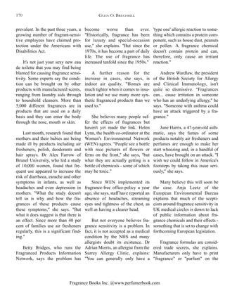 Fragrance Books Inc. @www.perfumerbook.com
become worse than ever.
"Historically, fragrance has been
for luxury and special-occasion
use," she explains. "But since the
1970s, it has become a part of daily
life. The use of fragrance has
increased tenfold since the 1950s."
A further reason for the
increase in cases, she says, is
indoor air quality. "Homes are
much tighter when it comes to insu-
lation and we use many more syn-
thetic fragranced products than we
used to."
She believes many people suf-
fer the effects of fragrances but
haven't yet made the link. Helen
Lynn, the health co-ordinator at the
Women's Environmental Network
(WEN) agrees. "People see a bottle
with nice pictures of flowers or
ferns on the front," she says, "but
what they are actually getting is a
bottle of chemicals - some of which
may be toxic."
Since WEN implemented its
fragrance-free office-policy a year
ago, she says, staff have reported an
absence of headaches, streaming
eyes and tightness of the chest, as
well as having a clearer head.
But not everyone believes fra-
grance sensitivity is a problem. In
fact, it is not accepted as a medical
condition by the NHS and many
allergists doubt its existence. Dr
Adrian Morris, an allergist from the
Surrey Allergy Clinic, explains:
"You can generally only have a
'type one' allergic reaction to some-
thing which contains a protein com-
ponent, such as house dust, peanuts
or pollen. A fragrance chemical
doesn't contain protein and can,
therefore, only cause an irritant
reaction."
Andrew Wardlaw, the president
of the British Society for Allergy
and Clinical Immunology, isn't
quite so dismissive. "Fragrances
can... cause irritation in someone
who has an underlying allergy," he
says. "Someone with asthma could
have an attack triggered by a fra-
grance."
June Harris, a 47-year-old asth-
matic, says the fumes of some
products notably air fresheners and
perfumes are enough to make her
start wheezing and, in a handful of
cases, have brought on an attack. "I
wish we could follow in America's
footsteps by taking this issue seri-
ously," she says.
Many believe this will soon be
the case. Anja Leetz of the
European Environmental Bureau
explains that much of the scepti-
cism around fragrance sensitivity in
UK medical circles is down to lack
of public information about fra-
grance chemicals and their effects -
something that is set to change with
forthcoming European legislation.
Fragrance formulas are consid-
ered trade secrets, she explains.
Manufacturers only have to print
"fragrance" or "parfum" on the
prevalent. In the past three years, a
growing number of fragrant-sensi-
tive employees have claimed pro-
tection under the Americans with
Disabilities Act.
It's not just your sexy new eau
de toilette that you may find being
blamed for causing fragrance sensi-
tivity. Some experts say the condi-
tion can be brought on by other
products with manufactured scents,
ranging from laundry aids through
to household cleaners. More than
5,000 different fragrances are in
products that are used on a daily
basis and they can enter the body
through the nose, mouth or skin.
Last month, research found that
mothers and their babies are being
made ill by products including air
fresheners, polish, deodorants and
hair sprays. Dr Alex Farrow of
Brunel University, who led a study
of 10,000 women, found that fre-
quent use appeared to increase the
risk of diarrhoea, earache and other
symptoms in infants, as well as
headaches and even depression in
mothers. "What the study doesn't
tell us is why and how the fra-
grances of these products cause
these symptoms," she says. "But
what it does suggest is that there is
an effect. Since more than 40 per
cent of families use air fresheners
regularly, this is a significant find-
ing."
Betty Bridges, who runs the
Fragranced Products Information
Network, says the problem has
GLEN O. BRECHBILL170
 