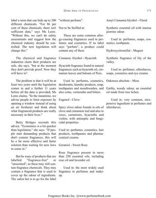 Fragrance Books Inc. @www.perfumerbook.com
"without perfume".
Not to be Sniffed at:
These are some common aller-
gy-causing fragrances used in per-
fumes and cosmetics. If its label
says "parfum", a product could
contain any of these
Cinnamic Alcohol - Hyacinth
Hyacinth fragrance found in natural
fragrances such as hyacinth oil, cin-
namon leaves and balsam of Peru.
Used in: perfumes, cosmetics,
deodorants, laundry products, soap,
toothpastes and mouthwashes, and
also colas, vermouths and bitters.
Eugenol - Clove
Spicy clove odour founds in oils of
clove and cinnamon leaf and also in
roses, carnations, hyacinths and
violets, with antiseptic and fungi-
cidal properties.
Used in: perfumes, cosmetics, hair
products, toothpastes and pharma-
ceutical creams.
Geraniol - Sweet Rose
Rose fragrance present in more
than 250 essential oils, including
rose oil and lavender oil.
Used in: the most widely used
fragrance in perfumes and make-
up.
Amyl CinnamicAlcohol - Floral
Synthetic essential oil with intense
jasmine odour.
Used in: perfumes, soaps, cos-
metics, toothpaste.
Hydroxycitronellal - Muguet
Synthetic fragrance of lily of the
valley.
Used in: perfumes, aftershaves,
soaps, cosmetics and eye creams.
Oakmoss absolute - Moss
Earthy, woody odour, an essential
oil made from tree lichen.
Used in: very common, inex-
pensive ingredient in perfumes and
aftershaves.
label a term that can hide up to 200
different chemicals. "For 86 per
cent of these chemicals, there isn't
sufficient data," says Ms Leetz.
"Without this, we can't do safety
assessments and suggest how the
chemical industry should be con-
trolled. The new legislation will
change this."
The chemical and fragrance
industries claim their products are
safe, she says, "but at the moment
they don't provide proof. Now they
will have to".
The problem is that it will be at
least two years until the legislation
comes in and a further 11 years
before all the data is provided, Ms
Leetz claims. "In the meantime, we
advise people to limit exposure by
opening a window instead of using
an air freshener and think about
what fragranced products are really
necessary in their lives."
Betty Bridges seconds this
advice. "Economics is a lot quicker
than legislation," she says. "If peo-
ple start demanding products that
don't contain fragrances, this will
be a far more effective and faster
solution than waiting for new laws
to come in."
But be wary of products that are
labelled "fragrance-free" or
"unscented", as these may still con-
tain fragrance chemicals. They may
contain a fragrance that is used to
cover up the odour of ingredients.
The safest bet is to go for the label
DARK SIDE OF FRAGRANCES 171
 