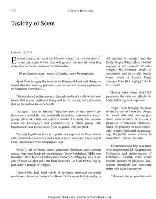 Fragrance Books Inc. @www.perfumerbook.com
Toxicity of Scent
FEBRUARY 11, 2005
ENVIRONMENTAL ACTIVISTS ON MONDAY URGED THE GOVERNMENT TO
FORMULATE REGULATIONS that will govern the sale of what they
referred to as “toxic perfumes” in the market.
36 perfumes carry ‘scent of death,’ says Greenpeace
Apart from bringing the issue to the Bureau of Food and Drugs, we
would also start meeting perfume manufacturers to discuss a phase-out
of hazardous chemicals. ...
This developed as Greenpeace released results of a study which con-
firmed that several perfumes being sold in the market, have chemicals
that are hazardous to one’s health.
The report “Eau de Toxines,” describes how 36 well-known per-
fumes were tested for two potentially hazardous man-made chemical
groups: phthalate esters and synthetic musks. The study was commis-
sioned by Greenpeace and conducted by a Dutch group TNO
Environment and Geosciences from the period 2003 to 2004.
“Current legislation fails to regulate our exposure to these chemi-
cals, contained in cosmetics and a host of other products,” Francis de la
Cruz, Greenpeace toxic campaigner, said.
Virtually all perfumes tested contained phthalates and synthetic
musks. Very high levels of one phthalate (diethyl phthalate, DEP) were
found in Calvin Klein’s Eternity for women (22.299 mg/kg, or 2.2 per-
cent of total weight) and Jean Paul Gaultier’s Le Male (9.884 mg/kg,
just under 1 percent of weight).
“Meanwhile, high total levels of synthetic nitro-and polycyclic
musks were found in Cartier’s Le Baiser Du Dragon [45.048 mg/kg, or
4.5 percent by weight] and the
Body Shop’s White Musk [94.069
mg/kg, or 9.4 percent of total
weight]. By contrast, levels of
nitromusks and polycyclic musks
were lowest in Puma’s Puma
Jamaica Man [0.1 mg/kg],” de la
Cruz noted.
Studies have shown that DEP
penetrates the skin and affects the
body following each exposure.
“Apart from bringing the issue
to the Bureau of Food and Drugs,
we would also start meeting per-
fume manufacturers to discuss a
phase-out of hazardous chemicals.
Since the presence of these chemi-
cals is rarely indicated on packag-
ing, the public cannot choose to
avoid them,” de la Cruz said.
Greenpeace said help is at hand
with the proposed EU Registration,
Evaluation and Authorization of
Chemicals (Reach), which could
require industry to phase-out haz-
ardous chemicals and substitute
them with safer alternatives.
“However, the proposal has suf-
GLEN O. BRECHBILL172
 