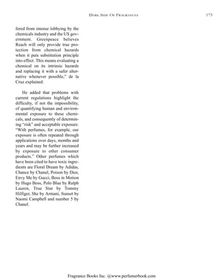 Fragrance Books Inc. @www.perfumerbook.com
fered from intense lobbying by the
chemicals industry and the US gov-
ernment. Greenpeace believes
Reach will only provide true pro-
tection from chemical hazards
when it puts substitution principle
into effect. This means evaluating a
chemical on its intrinsic hazards
and replacing it with a safer alter-
native whenever possible,” de la
Cruz explained.
He added that problems with
current regulations highlight the
difficulty, if not the impossibility,
of quantifying human and environ-
mental exposure to these chemi-
cals, and consequently of determin-
ing “risk” and acceptable exposure.
“With perfumes, for example, our
exposure is often repeated through
applications over days, months and
years and may be further increased
by exposure to other consumer
products.” Other perfumes which
have been cited to have toxic ingre-
dients are Floral Dream by Adidas,
Chance by Chanel, Poison by Dior,
Envy Me by Gucci, Boss in Motion
by Hugo Boss, Polo Blue by Ralph
Lauren, True Star by Tommy
Hilfiger, She by Armani, Sunset by
Naomi Campbell and number 5 by
Chanel.
DARK SIDE OF FRAGRANCES 173
 