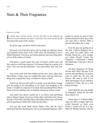 Fragrance Books Inc. @www.perfumerbook.com
Stars & Their Fragrances
FEBRUARY 18, 2005
IT SEEMS THAT ANYONE WHO'S ANYONE OR USED TO BE SOMEONE OR
WANTS TO BE SOMEONE HAS BEEN LURED INTO THE PERFUME BIZ by the
most powerful scent of all: money.
It's all the rage, you know. Smell it and sell it.
Of course, one of the first movie stars to tempt our olfactory nerves
was Elizabeth Taylor back in the 1980s when she introduced us all to
White Diamonds. You know, just before glamour and class flung them-
selves off the Statue of Liberty.
And there's a good reason why stars of Taylor's caliber don't sell
their smells on television anymore. It's because things have gotten a bit
more - how can I put this delicately? crass and soulless and, well, slut-
ty.
Now we're stuck with Paris Hilton and her new scent called, duh,
Paris Hilton. I mean, come on, couldn't they have come up with some-
thing more original like Tacky or Head on a Stick or Huh?
And let me tell you, this stuff is so sickly sweet and fruity, teenage
girls are going to be succumbing to the fumes and dropping in the
streets. I wouldn't be surprised if scientists find secondhand Paris Hilton
fumes to be the leading cause of stupidity among our nation's youth.
Also sellin' how they're smellin' are J. Lo (Glow, Still and Miami
Glow), Britney Spears (Curious), Celine Dion (self-titled eline Dion),
Beyonce (True Star) and Mary-Kate and Ashley Olsen (also self-titled,
and I'm guessing it smells like rehab) among others.
And just this week Sarah Jessica Parker ("Sex and the City")
announced she'll be launching her own as-yet-unnamed fragrance. She's
quoted as saying it's good to have
perfume handy for those days when
you can't take a shower. What a
special little piglet she is. Gag.
Even the guys are getting in on
the deal. Antonio Banderas has a
sexy scent out called Spirit, and
Donald Trump has a new cologne
out called Donald Trump, the
Fragrance. I understand it smells
like bankruptcy with just a hint of
brimstone.
All these fragrances are flying
off the shelf. Why? Because if we
can't be rich and famous, we at least
want to smell like the rich and
famous. We want to reek of our
idols and imagine we are somehow
connected to them. We are a sick
bunch of freaks.
And I think the next step should
be fragrances named for the infa-
mous and/or evil.
Think about it. If Robert Blake
came out with a cologne right now
called Innocent or, heck, even
Guilty it would sell out in a day.
Ditto for Michael Jackson. But his
GLEN O. BRECHBILL174
 