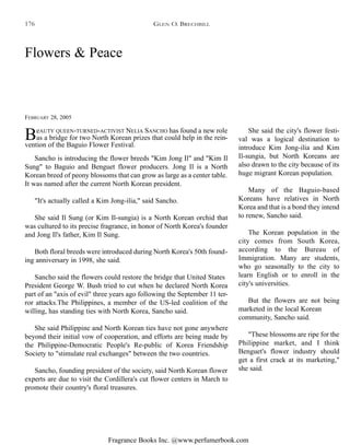 Fragrance Books Inc. @www.perfumerbook.com
Flowers & Peace
FEBRUARY 28, 2005
BeAUTY QUEEN-TURNED-ACTIVIST NELIA SANCHO has found a new role
as a bridge for two North Korean prizes that could help in the rein-
vention of the Baguio Flower Festival.
Sancho is introducing the flower breeds "Kim Jong Il" and "Kim Il
Sung" to Baguio and Benguet flower producers. Jong Il is a North
Korean breed of peony blossoms that can grow as large as a center table.
It was named after the current North Korean president.
"It's actually called a Kim Jong-ilia," said Sancho.
She said Il Sung (or Kim Il-sungia) is a North Korean orchid that
was cultured to its precise fragrance, in honor of North Korea's founder
and Jong Il's father, Kim Il Sung.
Both floral breeds were introduced during North Korea's 50th found-
ing anniversary in 1998, she said.
Sancho said the flowers could restore the bridge that United States
President George W. Bush tried to cut when he declared North Korea
part of an "axis of evil" three years ago following the September 11 ter-
ror attacks.The Philippines, a member of the US-led coalition of the
willing, has standing ties with North Korea, Sancho said.
She said Philippine and North Korean ties have not gone anywhere
beyond their initial vow of cooperation, and efforts are being made by
the Philippine-Democratic People's Re-public of Korea Friendship
Society to "stimulate real exchanges" between the two countries.
Sancho, founding president of the society, said North Korean flower
experts are due to visit the Cordillera's cut flower centers in March to
promote their country's floral treasures.
She said the city's flower festi-
val was a logical destination to
introduce Kim Jong-ilia and Kim
Il-sungia, but North Koreans are
also drawn to the city because of its
huge migrant Korean population.
Many of the Baguio-based
Koreans have relatives in North
Korea and that is a bond they intend
to renew, Sancho said.
The Korean population in the
city comes from South Korea,
according to the Bureau of
Immigration. Many are students,
who go seasonally to the city to
learn English or to enroll in the
city's universities.
But the flowers are not being
marketed in the local Korean
community, Sancho said.
"These blossoms are ripe for the
Philippine market, and I think
Benguet's flower industry should
get a first crack at its marketing,"
she said.
GLEN O. BRECHBILL176
 