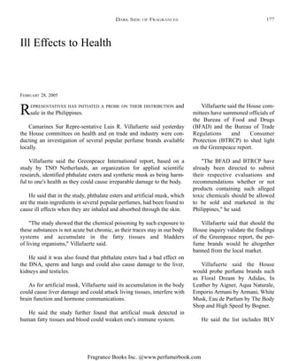 Fragrance Books Inc. @www.perfumerbook.com
Ill Effects to Health
FEBRUARY 28, 2005
REPRESENTATIVES HAS INITIATED A PROBE ON THEIR DISTRIBUTION and
sale in the Philippines.
Camarines Sur Repre-sentative Luis R. Villafuerte said yesterday
the House committees on health and on trade and industry were con-
ducting an investigation of several popular perfume brands available
locally.
Villafuerte said the Greenpeace International report, based on a
study by TNO Netherlands, an organization for applied scientific
research, identified phthalate esters and synthetic musk as being harm-
ful to one's health as they could cause irreparable damage to the body.
He said that in the study, phthalate esters and artificial musk, which
are the main ingredients in several popular perfumes, had been found to
cause ill effects when they are inhaled and absorbed through the skin.
"The study showed that the chemical poisoning by such exposure to
these substances is not acute but chronic, as their traces stay in our body
systems and accumulate in the fatty tissues and bladders
of living organisms," Villafuerte said.
He said it was also found that phthalate esters had a bad effect on
the DNA, sperm and lungs and could also cause damage to the liver,
kidneys and testicles.
As for artificial musk, Villafuerte said its accumulation in the body
could cause liver damage and could attack living tissues, interfere with
brain function and hormone communications.
He said the study further found that artificial musk detected in
human fatty tissues and blood could weaken one's immune system.
Villafuerte said the House com-
mittees have summoned officials of
the Bureau of Food and Drugs
(BFAD) and the Bureau of Trade
Regulations and Consumer
Protection (BTRCP) to shed light
on the Greenpeace report.
"The BFAD and BTRCP have
already been directed to submit
their respective evaluations and
recommendations whether or not
products containing such alleged
toxic chemicals should be allowed
to be sold and marketed in the
Philippines," he said.
Villafuerte said that should the
House inquiry validate the findings
of the Greenpeace report, the per-
fume brands would be altogether
banned from the local market.
Villafuerte said the House
would probe perfume brands such
as Floral Dream by Adidas, In
Leather by Aigner, Aqua Naturale,
Emporio Armani by Armani, White
Musk, Eau de Parfum by The Body
Shop and High Speed by Bogner.
He said the list includes BLV
DARK SIDE OF FRAGRANCES 177
 