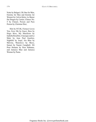 Fragrance Books Inc. @www.perfumerbook.com
Notte by Bulgari, CK One for Men,
Eternity for Men and Eternity for
Women by Calvin Klein, Le Baiser
Du Dragon by Cartier, Chance No.
5 by Chanel, Poison and Pure
Poison by Christian Dior;
Him by FCUK, Fiorucci Loves
You, Envy Me by Gucci, Boss by
Hugo Boss, My Manifesto by
Isabella Rosellini, Classique and Le
Male by Jean Paul Gaultier,
Nightlife by Joop!, Iris Blue by
Melvita, Waterlove by Mexx,
Sunset by Naomi Campbell, XS
Pour Homme by Paco Rabanne,
and Jamaica Man and Jamaica
Woman by Puma.
GLEN O. BRECHBILL178
 