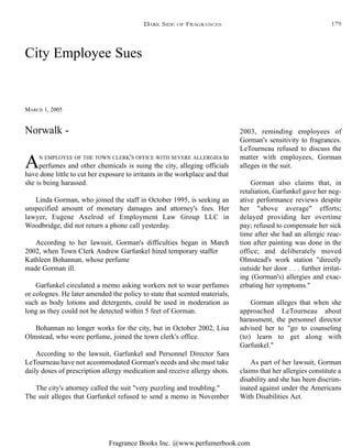Fragrance Books Inc. @www.perfumerbook.com
City Employee Sues
MARCH 1, 2005
AN EMPLOYEE OF THE TOWN CLERK'S OFFICE WITH SEVERE ALLERGIEs to
perfumes and other chemicals is suing the city, alleging officials
have done little to cut her exposure to irritants in the workplace and that
she is being harassed.
Linda Gorman, who joined the staff in October 1995, is seeking an
unspecified amount of monetary damages and attorney's fees. Her
lawyer, Eugene Axelrod of Employment Law Group LLC in
Woodbridge, did not return a phone call yesterday.
According to her lawsuit, Gorman's difficulties began in March
2002, when Town Clerk Andrew Garfunkel hired temporary staffer
Kathleen Bohannan, whose perfume
made Gorman ill.
Garfunkel circulated a memo asking workers not to wear perfumes
or colognes. He later amended the policy to state that scented materials,
such as body lotions and detergents, could be used in moderation as
long as they could not be detected within 5 feet of Gorman.
Bohannan no longer works for the city, but in October 2002, Lisa
Olmstead, who wore perfume, joined the town clerk's office.
According to the lawsuit, Garfunkel and Personnel Director Sara
LeTourneau have not accommodated Gorman's needs and she must take
daily doses of prescription allergy medication and receive allergy shots.
The city's attorney called the suit "very puzzling and troubling."
The suit alleges that Garfunkel refused to send a memo in November
2003, reminding employees of
Gorman's sensitivity to fragrances.
LeTourneau refused to discuss the
matter with employees, Gorman
alleges in the suit.
Gorman also claims that, in
retaliation, Garfunkel gave her neg-
ative performance reviews despite
her "above average" efforts;
delayed providing her overtime
pay; refused to compensate her sick
time after she had an allergic reac-
tion after painting was done in the
office; and deliberately moved
Olmstead's work station "directly
outside her door . . . further irritat-
ing (Gorman's) allergies and exac-
erbating her symptoms."
Gorman alleges that when she
approached LeTourneau about
harassment, the personnel director
advised her to "go to counseling
(to) learn to get along with
Garfunkel."
As part of her lawsuit, Gorman
claims that her allergies constitute a
disability and she has been discrim-
inated against under the Americans
With Disabilities Act.
Norwalk -
DARK SIDE OF FRAGRANCES 179
 