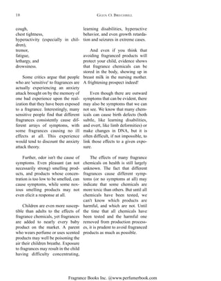 Fragrance Books Inc. @www.perfumerbook.com
learning disabilities, hyperactive
behavior, and even growth retarda-
tion and seizures in extreme cases.
And even if you think that
avoiding fragranced products will
protect your child, evidence shows
that fragrance chemicals can be
stored in the body, showing up in
breast milk in the nursing mother.
A frightening prospect indeed!
Even though there are outward
symptoms that can be evident, there
may also be symptoms that we can
not see. We know that many chem-
icals can cause birth defects (both
subtle, like learning disabilities,
and overt, like limb deformities) or
make changes in DNA, but it is
often difficult, if not impossible, to
link those effects to a given expo-
sure.
The effects of many fragrance
chemicals on health is still largely
unknown. The fact that different
fragrances cause different symp-
toms (or no symptoms at all) may
indicate that some chemicals are
more toxic than others. But until all
chemicals have been tested, we
can't know which products are
harmful, and which are not. Until
the time that all chemicals have
been tested and the harmful one
removed from production process-
es, it is prudent to avoid fragranced
products as much as possible.
cough,
chest tightness,
hyperactivity (especially in chil-
dren),
tremor,
fatigue,
lethargy, and
drowsiness.
Some critics argue that people
who are 'sensitive' to fragrances are
actually experiencing an anxiety
attack brought on by the memory of
one bad experience upon the real-
ization that they have been exposed
to a fragrance. Interestingly, many
sensitive people find that different
fragrances consistently cause dif-
ferent arrays of symptoms, with
some fragrances causing no ill
effects at all. This experience
would tend to discount the anxiety
attack theory.
Further, odor isn't the cause of
symptoms. Even pleasant (an not
necessarily strong) smelling prod-
ucts, and products whose concen-
tration is too low to be smelled, can
cause symptoms, while some nox-
ious smelling products may not
even elicit a response at all.
Children are even more suscep-
tible than adults to the effects of
fragrance chemicals, yet fragrances
are added to nearly every baby
product on the market. A parent
who wears perfume or uses scented
products may well be poisoning the
air their children breathe. Exposure
to fragrances may result in the child
having difficulty concentrating,
GLEN O. BRECHBILL18
 