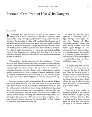 Personal Care Product Use & Its Dangers
MARCH 8, 2005
RESEARCHERS ARE NOW FINDING THAT THE ACTIVE INGREDIENT IN
ANTIMICROBIAL SOAPS AND PERSONAL CARE PRODUCTS causes nerve
damage. This really isn't surprising: I've been warning readers about this
for years. The ingredient is called MIT (methylisothiazolinone), and it
is found in antimicrobial soaps, hand soaps, dish soaps and a surprising
number of personal care products. People buy these personal care prod-
ucts thinking they're protecting themselves from infectious microbes.
They think it makes them immune to viruses and bacteria that might be
found in their bathrooms or kitchens, and thus they believe in the
mythology of using antimicrobial soaps to create a sterile environment
in their own homes.
This mythology has been promoted by the manufacturers of these
products who, through clever advertising, propagate the distortion that
bacteria on the kitchen counter and in the bathroom are responsible for
making people sick. But the reality is that we don't live in a sterile envi-
ronment anyway: the only thing that prevents you from getting sick is a
healthy immune system. We are exposed to bacteria and viruses literal-
ly hundreds of thousands of times each day. It is our immune system
that takes care of these threats and keeps us safe, not antimicrobial soap.
But many consumers don't understand this. They think that they can
make their homes spotless; that they can create a level-4 biohazard
clean room in their kitchen by using this antimicrobial soap, and that
this will somehow protect them from getting sick. But the reality is that
they're giving themselves nervous system disorders while actually pro-
moting the breeding of resistant strains of bacteria. And thanks to the
nervous system damage caused by these antimicrobial ingredients, peo-
ple are probably accelerating Alzheimer's disease by using these prod-
ucts. No doubt, they are impacting the learning ability of their children
by poisoning their nervous systems, too.
It turns out that this active
ingredient is chemically similar to
Agent Orange. That's right, this
was the Weapon of Mass
Destruction used in Vietnam. And
while it's not accurate to say that
there's agent Orange in your
antimicrobial soap, there is indeed
a chemical compound that's similar
in its function, purpose, and molec-
ular structure. Is this something that
you want to be coating your dishes
with? How insane is that?
Yet it's precisely what millions
of Americans are doing each and
every day that they use these prod-
ucts. They are literally placing a
thin film of nerve agent chemicals
on their dishes, and then drinking
and eating from those dishes. Here,
Johnny, be sure to clean up your
plate! We washed 'em in something
special: nerve toxins!
There are a great number of
dangerous poisons in the average
American home. The typical pantry
is loaded with toxic chemicals. This
is something I've been warning
about for years, but most people
just laugh it off and say "If these
DARK SIDE OF FRAGRANCES 181
 