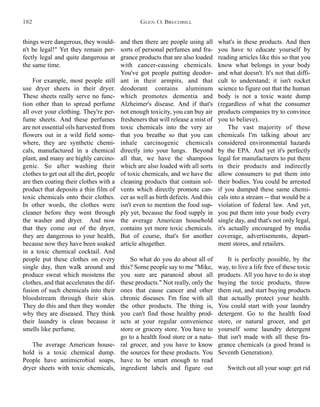 and then there are people using all
sorts of personal perfumes and fra-
grance products that are also loaded
with cancer-causing chemicals.
You've got people putting deodor-
ant in their armpits, and that
deodorant contains aluminum
which promotes dementia and
Alzheimer's disease. And if that's
not enough toxicity, you can buy air
fresheners that will release a mist of
toxic chemicals into the very air
that you breathe so that you can
inhale carcinogenic chemicals
directly into your lungs. Beyond
all that, we have the shampoos
which are also loaded with all sorts
of toxic chemicals, and we have the
cleaning products that contain sol-
vents which directly promote can-
cer as well as birth defects. And this
isn't even to mention the food sup-
ply yet, because the food supply in
the average American household
contains yet more toxic chemicals.
But of course, that's for another
article altogether.
So what do you do about all of
this? Some people say to me "Mike,
you sure are paranoid about all
these products." Not really, only the
ones that cause cancer and other
chronic diseases. I'm fine with all
the other products. The thing is,
you can't find those healthy prod-
ucts at your regular convenience
store or grocery store. You have to
go to a health food store or a natu-
ral grocer, and you have to know
the sources for these products. You
have to be smart enough to read
ingredient labels and figure out
what's in these products. And then
you have to educate yourself by
reading articles like this so that you
know what belongs in your body
and what doesn't. It's not that diffi-
cult to understand; it isn't rocket
science to figure out that the human
body is not a toxic waste dump
(regardless of what the consumer
products companies try to convince
you to believe).
The vast majority of these
chemicals I'm talking about are
considered environmental hazards
by the EPA. And yet it's perfectly
legal for manufacturers to put them
in their products and indirectly
allow consumers to put them into
their bodies. You could be arrested
if you dumped these same chemi-
cals into a stream -- that would be a
violation of federal law. And yet,
you put them into your body every
single day, and that's not only legal,
it's actually encouraged by media
coverage, advertisements, depart-
ment stores, and retailers.
It is perfectly possible, by the
way, to live a life free of these toxic
products. All you have to do is stop
buying the toxic products, throw
them out, and start buying products
that actually protect your health.
You could start with your laundry
detergent. Go to the health food
store, or natural grocer, and get
yourself some laundry detergent
that isn't made with all these fra-
grance chemicals (a good brand is
Seventh Generation).
Switch out all your soap: get rid
things were dangerous, they would-
n't be legal!" Yet they remain per-
fectly legal and quite dangerous at
the same time.
For example, most people still
use dryer sheets in their dryer.
These sheets really serve no func-
tion other than to spread perfume
all over your clothing. They're per-
fume sheets. And these perfumes
are not essential oils harvested from
flowers out in a wild field some-
where, they are synthetic chemi-
cals, manufactured in a chemical
plant, and many are highly carcino-
genic. So after washing their
clothes to get out all the dirt, people
are then coating their clothes with a
product that deposits a thin film of
toxic chemicals onto their clothes.
In other words, the clothes were
cleaner before they went through
the washer and dryer. And now
that they come out of the dryer,
they are dangerous to your health,
because now they have been soaked
in a toxic chemical cocktail. And
people put these clothes on every
single day, then walk around and
produce sweat which moistens the
clothes, and that accelerates the dif-
fusion of such chemicals into their
bloodstream through their skin.
They do this and then they wonder
why they are diseased. They think
their laundry is clean because it
smells like perfume.
The average American house-
hold is a toxic chemical dump.
People have antimicrobial soaps,
dryer sheets with toxic chemicals,
GLEN O. BRECHBILL182
 